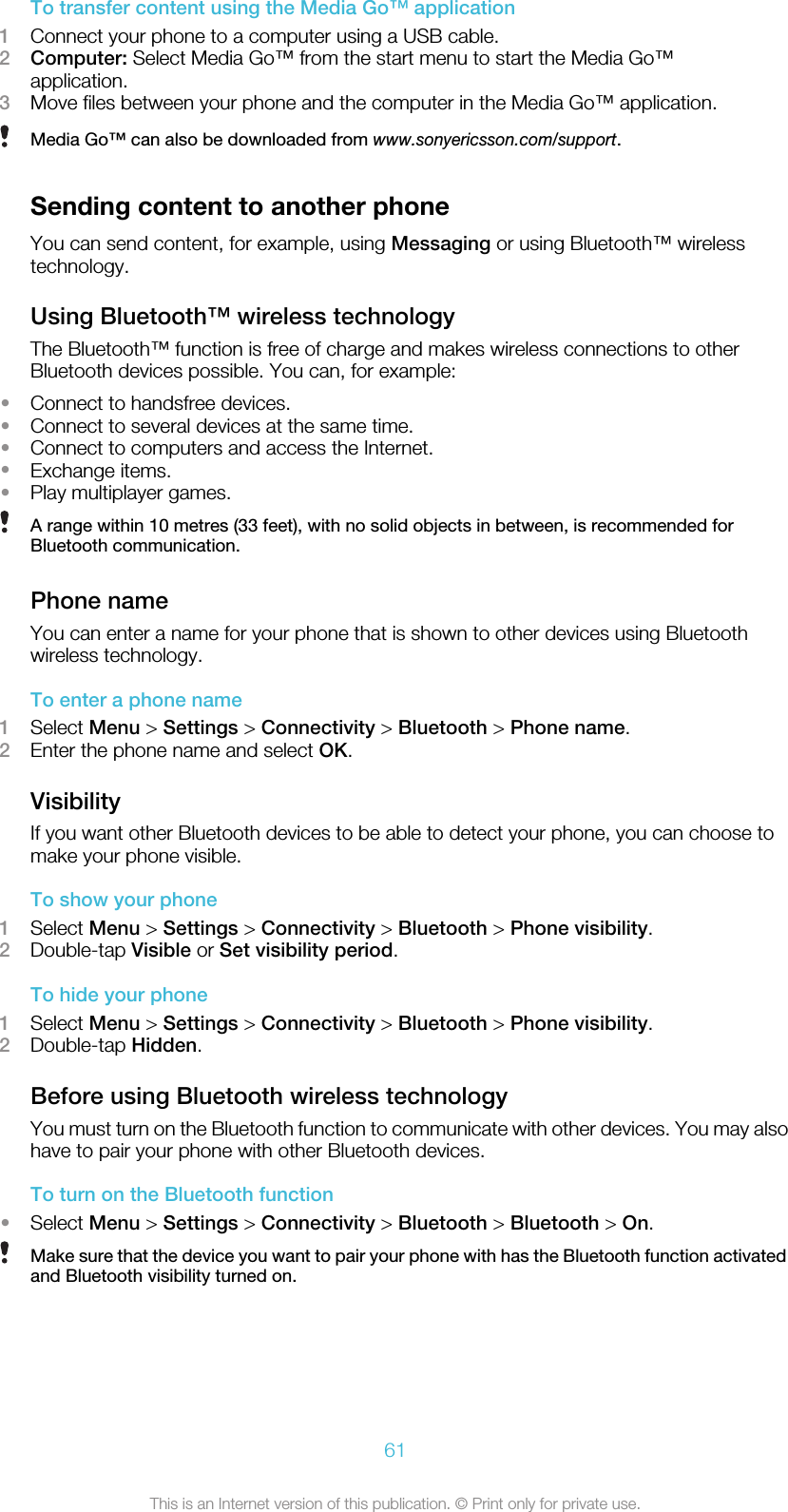 To transfer content using the Media Go™ application1Connect your phone to a computer using a USB cable.2Computer: Select Media Go™ from the start menu to start the Media Go™application.3Move files between your phone and the computer in the Media Go™ application.Media Go™ can also be downloaded from www.sonyericsson.com/support.Sending content to another phoneYou can send content, for example, using Messaging or using Bluetooth™ wirelesstechnology.Using Bluetooth™ wireless technologyThe Bluetooth™ function is free of charge and makes wireless connections to otherBluetooth devices possible. You can, for example:•Connect to handsfree devices.•Connect to several devices at the same time.•Connect to computers and access the Internet.•Exchange items.•Play multiplayer games.A range within 10 metres (33 feet), with no solid objects in between, is recommended forBluetooth communication.Phone nameYou can enter a name for your phone that is shown to other devices using Bluetoothwireless technology.To enter a phone name1Select Menu &gt; Settings &gt; Connectivity &gt; Bluetooth &gt; Phone name.2Enter the phone name and select OK.VisibilityIf you want other Bluetooth devices to be able to detect your phone, you can choose tomake your phone visible.To show your phone1Select Menu &gt; Settings &gt; Connectivity &gt; Bluetooth &gt; Phone visibility.2Double-tap Visible or Set visibility period.To hide your phone1Select Menu &gt; Settings &gt; Connectivity &gt; Bluetooth &gt; Phone visibility.2Double-tap Hidden.Before using Bluetooth wireless technologyYou must turn on the Bluetooth function to communicate with other devices. You may alsohave to pair your phone with other Bluetooth devices.To turn on the Bluetooth function•Select Menu &gt; Settings &gt; Connectivity &gt; Bluetooth &gt; Bluetooth &gt; On.Make sure that the device you want to pair your phone with has the Bluetooth function activatedand Bluetooth visibility turned on.61This is an Internet version of this publication. © Print only for private use.