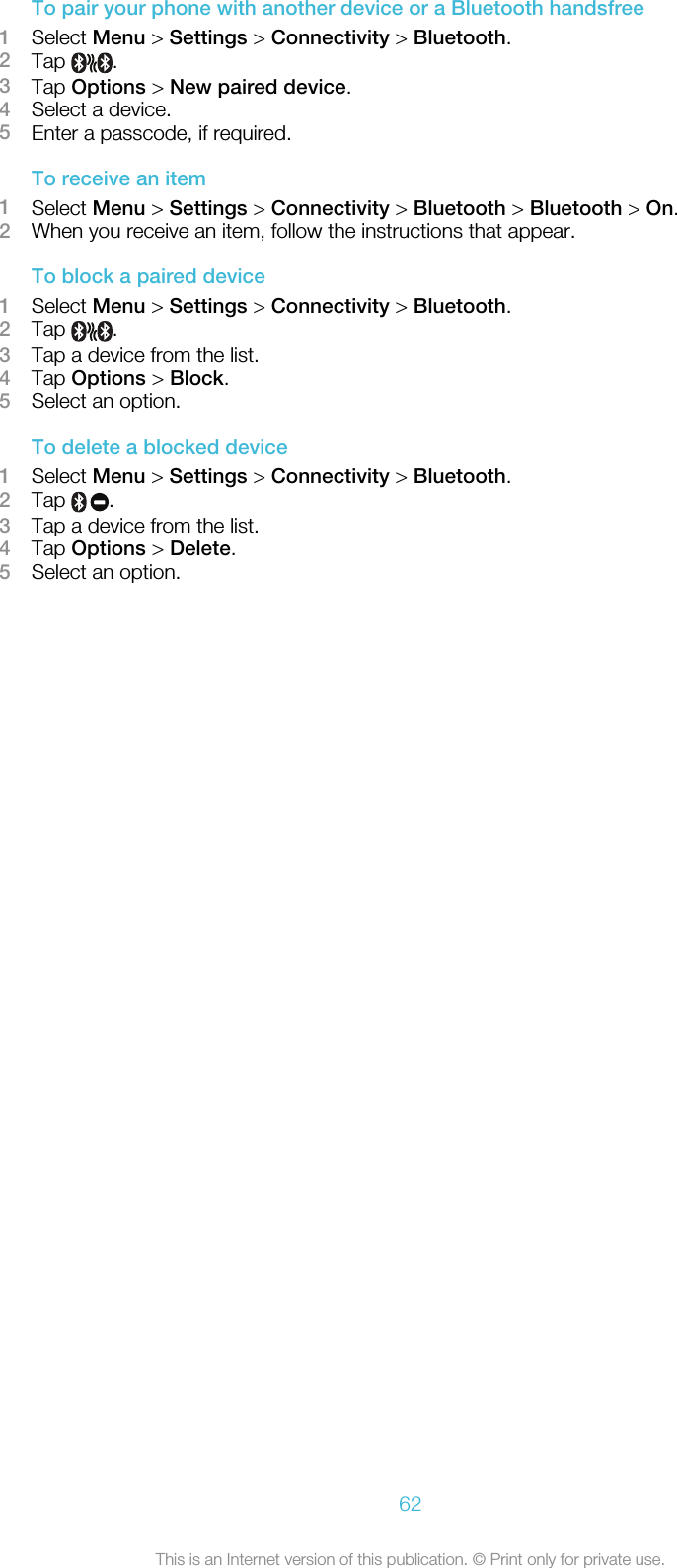 To pair your phone with another device or a Bluetooth handsfree1Select Menu &gt; Settings &gt; Connectivity &gt; Bluetooth.2Tap  .3Tap Options &gt; New paired device.4Select a device.5Enter a passcode, if required.To receive an item1Select Menu &gt; Settings &gt; Connectivity &gt; Bluetooth &gt; Bluetooth &gt; On.2When you receive an item, follow the instructions that appear.To block a paired device1Select Menu &gt; Settings &gt; Connectivity &gt; Bluetooth.2Tap  .3Tap a device from the list.4Tap Options &gt; Block.5Select an option.To delete a blocked device1Select Menu &gt; Settings &gt; Connectivity &gt; Bluetooth.2Tap  .3Tap a device from the list.4Tap Options &gt; Delete.5Select an option.62This is an Internet version of this publication. © Print only for private use.