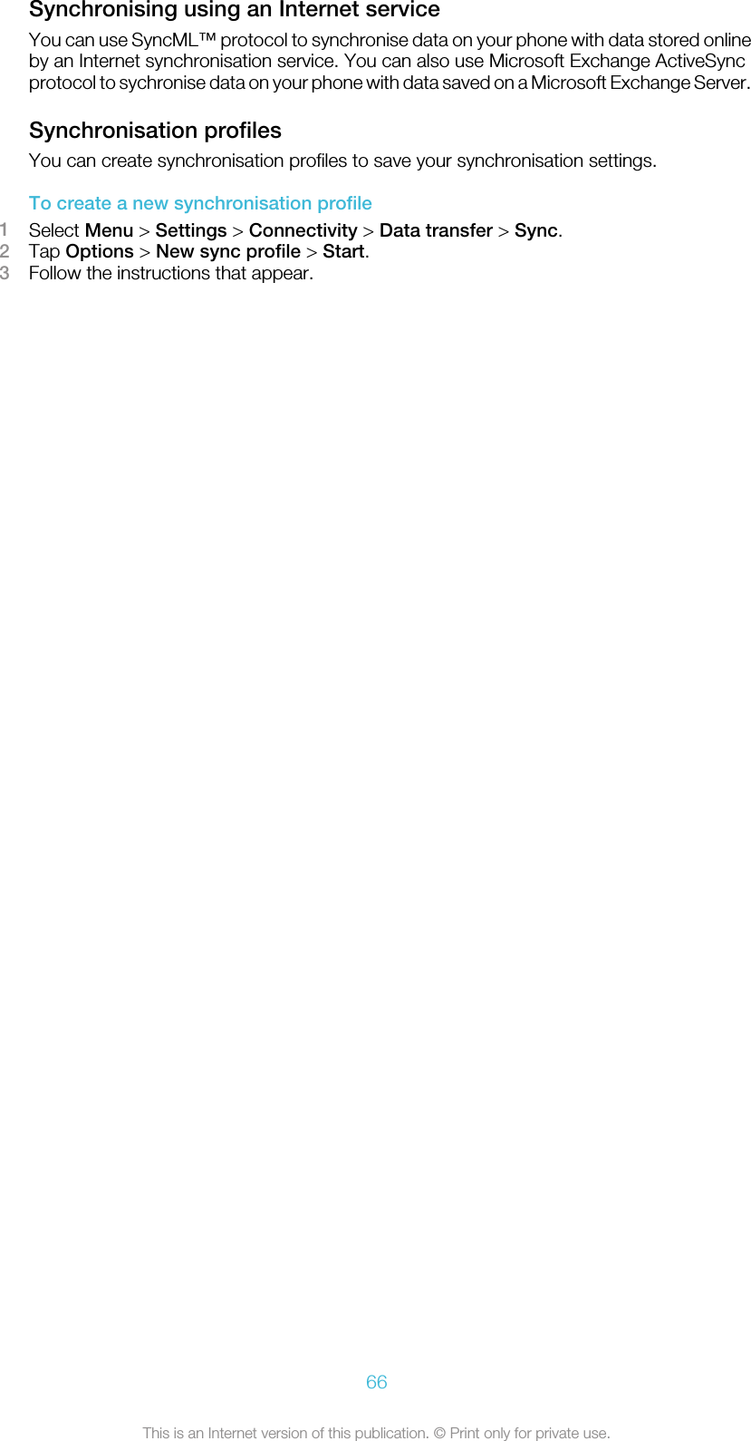 Synchronising using an Internet serviceYou can use SyncML™ protocol to synchronise data on your phone with data stored onlineby an Internet synchronisation service. You can also use Microsoft Exchange ActiveSyncprotocol to sychronise data on your phone with data saved on a Microsoft Exchange Server.Synchronisation profilesYou can create synchronisation profiles to save your synchronisation settings.To create a new synchronisation profile1Select Menu &gt; Settings &gt; Connectivity &gt; Data transfer &gt; Sync.2Tap Options &gt; New sync profile &gt; Start.3Follow the instructions that appear.66This is an Internet version of this publication. © Print only for private use.