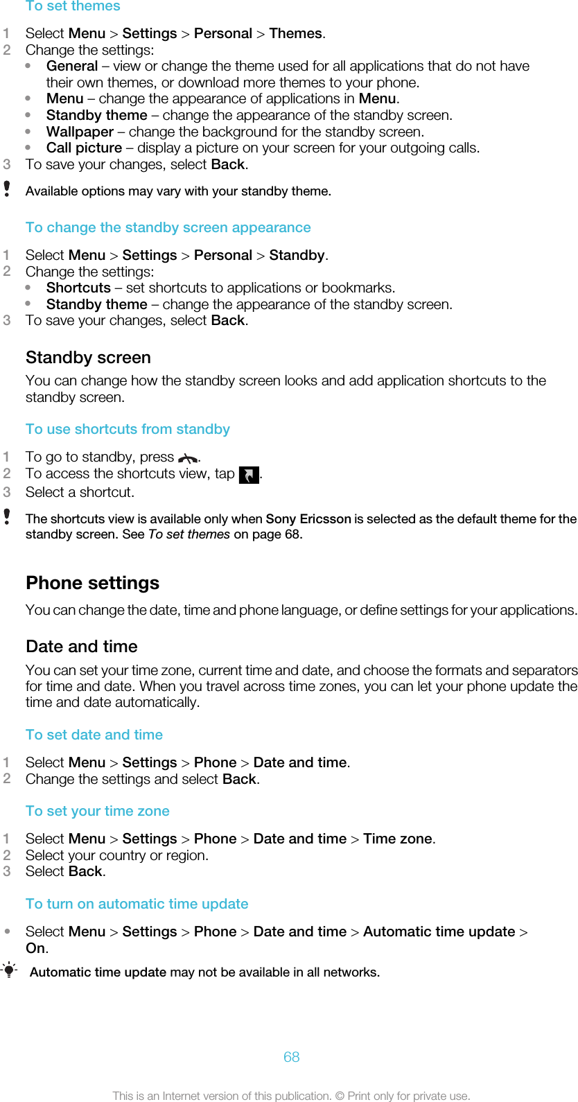 To set themes1Select Menu &gt; Settings &gt; Personal &gt; Themes.2Change the settings:•General – view or change the theme used for all applications that do not havetheir own themes, or download more themes to your phone.•Menu – change the appearance of applications in Menu.•Standby theme – change the appearance of the standby screen.•Wallpaper – change the background for the standby screen.•Call picture – display a picture on your screen for your outgoing calls.3To save your changes, select Back.Available options may vary with your standby theme.To change the standby screen appearance1Select Menu &gt; Settings &gt; Personal &gt; Standby.2Change the settings:•Shortcuts – set shortcuts to applications or bookmarks.•Standby theme – change the appearance of the standby screen.3To save your changes, select Back.Standby screenYou can change how the standby screen looks and add application shortcuts to thestandby screen.To use shortcuts from standby1To go to standby, press  .2To access the shortcuts view, tap  .3Select a shortcut.The shortcuts view is available only when Sony Ericsson is selected as the default theme for thestandby screen. See To set themes on page 68.Phone settingsYou can change the date, time and phone language, or define settings for your applications.Date and timeYou can set your time zone, current time and date, and choose the formats and separatorsfor time and date. When you travel across time zones, you can let your phone update thetime and date automatically.To set date and time1Select Menu &gt; Settings &gt; Phone &gt; Date and time.2Change the settings and select Back.To set your time zone1Select Menu &gt; Settings &gt; Phone &gt; Date and time &gt; Time zone.2Select your country or region.3Select Back.To turn on automatic time update•Select Menu &gt; Settings &gt; Phone &gt; Date and time &gt; Automatic time update &gt;On.Automatic time update may not be available in all networks.68This is an Internet version of this publication. © Print only for private use.