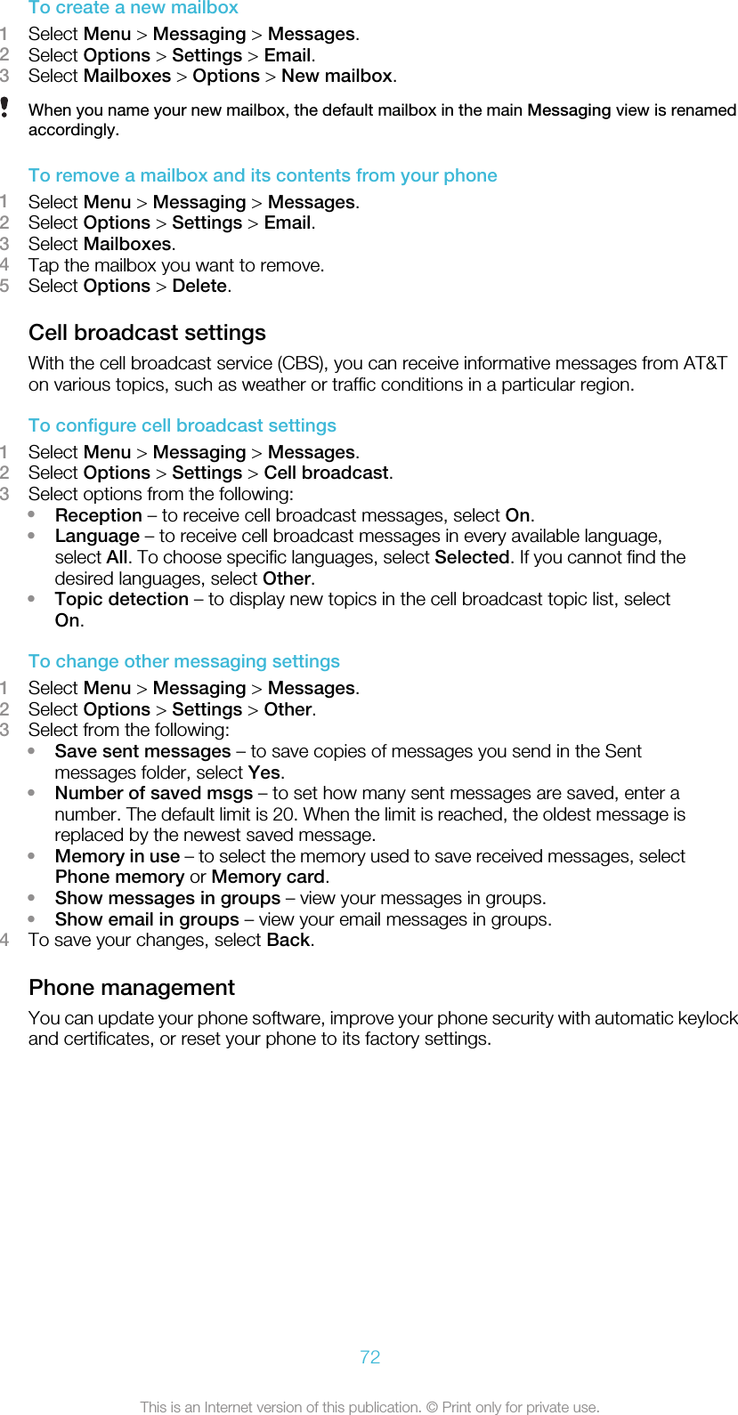 To create a new mailbox1Select Menu &gt; Messaging &gt; Messages.2Select Options &gt; Settings &gt; Email.3Select Mailboxes &gt; Options &gt; New mailbox.When you name your new mailbox, the default mailbox in the main Messaging view is renamedaccordingly.To remove a mailbox and its contents from your phone1Select Menu &gt; Messaging &gt; Messages.2Select Options &gt; Settings &gt; Email.3Select Mailboxes.4Tap the mailbox you want to remove.5Select Options &gt; Delete.Cell broadcast settingsWith the cell broadcast service (CBS), you can receive informative messages from AT&amp;Ton various topics, such as weather or traffic conditions in a particular region.To configure cell broadcast settings1Select Menu &gt; Messaging &gt; Messages.2Select Options &gt; Settings &gt; Cell broadcast.3Select options from the following:•Reception – to receive cell broadcast messages, select On.•Language – to receive cell broadcast messages in every available language,select All. To choose specific languages, select Selected. If you cannot find thedesired languages, select Other.•Topic detection – to display new topics in the cell broadcast topic list, selectOn.To change other messaging settings1Select Menu &gt; Messaging &gt; Messages.2Select Options &gt; Settings &gt; Other.3Select from the following:•Save sent messages – to save copies of messages you send in the Sentmessages folder, select Yes.•Number of saved msgs – to set how many sent messages are saved, enter anumber. The default limit is 20. When the limit is reached, the oldest message isreplaced by the newest saved message.•Memory in use – to select the memory used to save received messages, selectPhone memory or Memory card.•Show messages in groups – view your messages in groups.•Show email in groups – view your email messages in groups.4To save your changes, select Back.Phone managementYou can update your phone software, improve your phone security with automatic keylockand certificates, or reset your phone to its factory settings.72This is an Internet version of this publication. © Print only for private use.