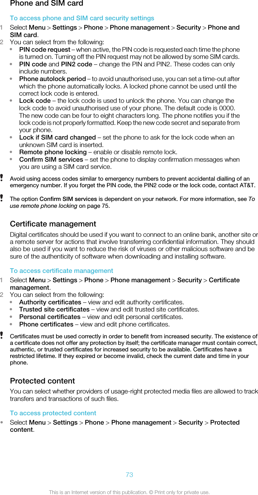 Phone and SIM cardTo access phone and SIM card security settings1Select Menu &gt; Settings &gt; Phone &gt; Phone management &gt; Security &gt; Phone andSIM card.2You can select from the following:•PIN code request – when active, the PIN code is requested each time the phoneis turned on. Turning off the PIN request may not be allowed by some SIM cards.•PIN code and PIN2 code – change the PIN and PIN2. These codes can onlyinclude numbers.•Phone autolock period – to avoid unauthorised use, you can set a time-out afterwhich the phone automatically locks. A locked phone cannot be used until thecorrect lock code is entered.•Lock code – the lock code is used to unlock the phone. You can change thelock code to avoid unauthorised use of your phone. The default code is 0000.The new code can be four to eight characters long. The phone notifies you if thelock code is not properly formatted. Keep the new code secret and separate fromyour phone.•Lock if SIM card changed – set the phone to ask for the lock code when anunknown SIM card is inserted.•Remote phone locking – enable or disable remote lock.•Confirm SIM services – set the phone to display confirmation messages whenyou are using a SIM card service.Avoid using access codes similar to emergency numbers to prevent accidental dialling of anemergency number. If you forget the PIN code, the PIN2 code or the lock code, contact AT&amp;T.The option Confirm SIM services is dependent on your network. For more information, see Touse remote phone locking on page 75.Certificate managementDigital certificates should be used if you want to connect to an online bank, another site ora remote server for actions that involve transferring confidential information. They shouldalso be used if you want to reduce the risk of viruses or other malicious software and besure of the authenticity of software when downloading and installing software.To access certificate management1Select Menu &gt; Settings &gt; Phone &gt; Phone management &gt; Security &gt; Certificatemanagement.2You can select from the following:•Authority certificates – view and edit authority certificates.•Trusted site certificates – view and edit trusted site certificates.•Personal certificates – view and edit personal certificates.•Phone certificates – view and edit phone certificates.Certificates must be used correctly in order to benefit from increased security. The existence ofa certificate does not offer any protection by itself; the certificate manager must contain correct,authentic, or trusted certificates for increased security to be available. Certificates have arestricted lifetime. If they expired or become invalid, check the current date and time in yourphone.Protected contentYou can select whether providers of usage-right protected media files are allowed to tracktransfers and transactions of such files.To access protected content•Select Menu &gt; Settings &gt; Phone &gt; Phone management &gt; Security &gt; Protectedcontent.73This is an Internet version of this publication. © Print only for private use.