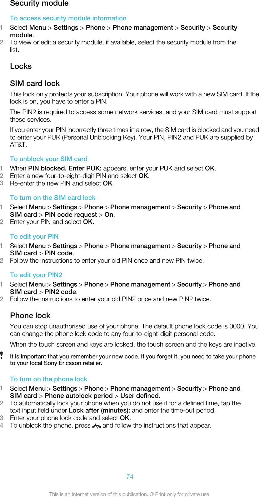 Security moduleTo access security module information1Select Menu &gt; Settings &gt; Phone &gt; Phone management &gt; Security &gt; Securitymodule.2To view or edit a security module, if available, select the security module from thelist.LocksSIM card lockThis lock only protects your subscription. Your phone will work with a new SIM card. If thelock is on, you have to enter a PIN.The PIN2 is required to access some network services, and your SIM card must supportthese services.If you enter your PIN incorrectly three times in a row, the SIM card is blocked and you needto enter your PUK (Personal Unblocking Key). Your PIN, PIN2 and PUK are supplied byAT&amp;T.To unblock your SIM card1When PIN blocked. Enter PUK: appears, enter your PUK and select OK.2Enter a new four-to-eight-digit PIN and select OK.3Re-enter the new PIN and select OK.To turn on the SIM card lock1Select Menu &gt; Settings &gt; Phone &gt; Phone management &gt; Security &gt; Phone andSIM card &gt; PIN code request &gt; On.2Enter your PIN and select OK.To edit your PIN1Select Menu &gt; Settings &gt; Phone &gt; Phone management &gt; Security &gt; Phone andSIM card &gt; PIN code.2Follow the instructions to enter your old PIN once and new PIN twice.To edit your PIN21Select Menu &gt; Settings &gt; Phone &gt; Phone management &gt; Security &gt; Phone andSIM card &gt; PIN2 code.2Follow the instructions to enter your old PIN2 once and new PIN2 twice.Phone lockYou can stop unauthorised use of your phone. The default phone lock code is 0000. Youcan change the phone lock code to any four-to-eight-digit personal code.When the touch screen and keys are locked, the touch screen and the keys are inactive.It is important that you remember your new code. If you forget it, you need to take your phoneto your local Sony Ericsson retailer.To turn on the phone lock1Select Menu &gt; Settings &gt; Phone &gt; Phone management &gt; Security &gt; Phone andSIM card &gt; Phone autolock period &gt; User defined.2To automatically lock your phone when you do not use it for a defined time, tap thetext input field under Lock after (minutes): and enter the time-out period.3Enter your phone lock code and select OK.4To unblock the phone, press   and follow the instructions that appear.74This is an Internet version of this publication. © Print only for private use.