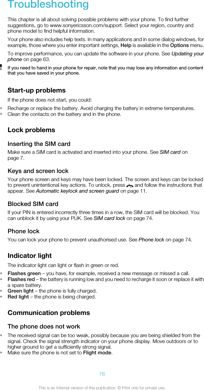 TroubleshootingThis chapter is all about solving possible problems with your phone. To find furthersuggestions, go to www.sonyericsson.com/support. Select your region, country andphone model to find helpful information.Your phone also includes help texts. In many applications and in some dialog windows, forexample, those where you enter important settings, Help is available in the Options menu.To improve performance, you can update the software in your phone. See Updating yourphone on page 63.If you need to hand in your phone for repair, note that you may lose any information and contentthat you have saved in your phone.Start-up problemsIf the phone does not start, you could:•Recharge or replace the battery. Avoid charging the battery in extreme temperatures.•Clean the contacts on the battery and in the phone.Lock problemsInserting the SIM cardMake sure a SIM card is activated and inserted into your phone. See SIM card onpage 7.Keys and screen lockYour phone screen and keys may have been locked. The screen and keys can be lockedto prevent unintentional key actions. To unlock, press   and follow the instructions thatappear. See Automatic keylock and screen guard on page 11.Blocked SIM cardIf your PIN is entered incorrectly three times in a row, the SIM card will be blocked. Youcan unblock it by using your PUK. See SIM card lock on page 74.Phone lockYou can lock your phone to prevent unauthorised use. See Phone lock on page 74.Indicator lightThe indicator light can light or flash in green or red.•Flashes green – you have, for example, received a new message or missed a call.•Flashes red – the battery is running low and you need to recharge it soon or replace it witha spare battery.•Green light – the phone is fully charged.•Red light – the phone is being charged.Communication problemsThe phone does not work•The received signal can be too weak, possibly because you are being shielded from thesignal. Check the signal strength indicator on your phone display. Move outdoors or tohigher ground to get a sufficiently strong signal.•Make sure the phone is not set to Flight mode.76This is an Internet version of this publication. © Print only for private use.