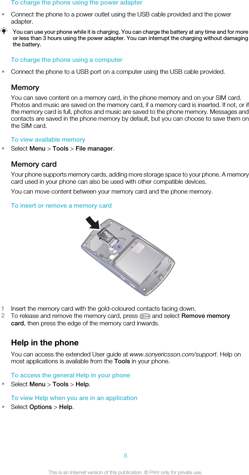 To charge the phone using the power adapter•Connect the phone to a power outlet using the USB cable provided and the poweradapter.You can use your phone while it is charging. You can charge the battery at any time and for moreor less than 3 hours using the power adapter. You can interrupt the charging without damagingthe battery.To charge the phone using a computer•Connect the phone to a USB port on a computer using the USB cable provided.MemoryYou can save content on a memory card, in the phone memory and on your SIM card.Photos and music are saved on the memory card, if a memory card is inserted. If not, or ifthe memory card is full, photos and music are saved to the phone memory. Messages andcontacts are saved in the phone memory by default, but you can choose to save them onthe SIM card.To view available memory•Select Menu &gt; Tools &gt; File manager.Memory cardYour phone supports memory cards, adding more storage space to your phone. A memorycard used in your phone can also be used with other compatible devices.You can move content between your memory card and the phone memory.To insert or remove a memory card1Insert the memory card with the gold-coloured contacts facing down.2To release and remove the memory card, press   and select Remove memorycard, then press the edge of the memory card inwards.Help in the phoneYou can access the extended User guide at www.sonyericsson.com/support. Help onmost applications is available from the Tools in your phone.To access the general Help in your phone•Select Menu &gt; Tools &gt; Help.To view Help when you are in an application•Select Options &gt; Help.8This is an Internet version of this publication. © Print only for private use.