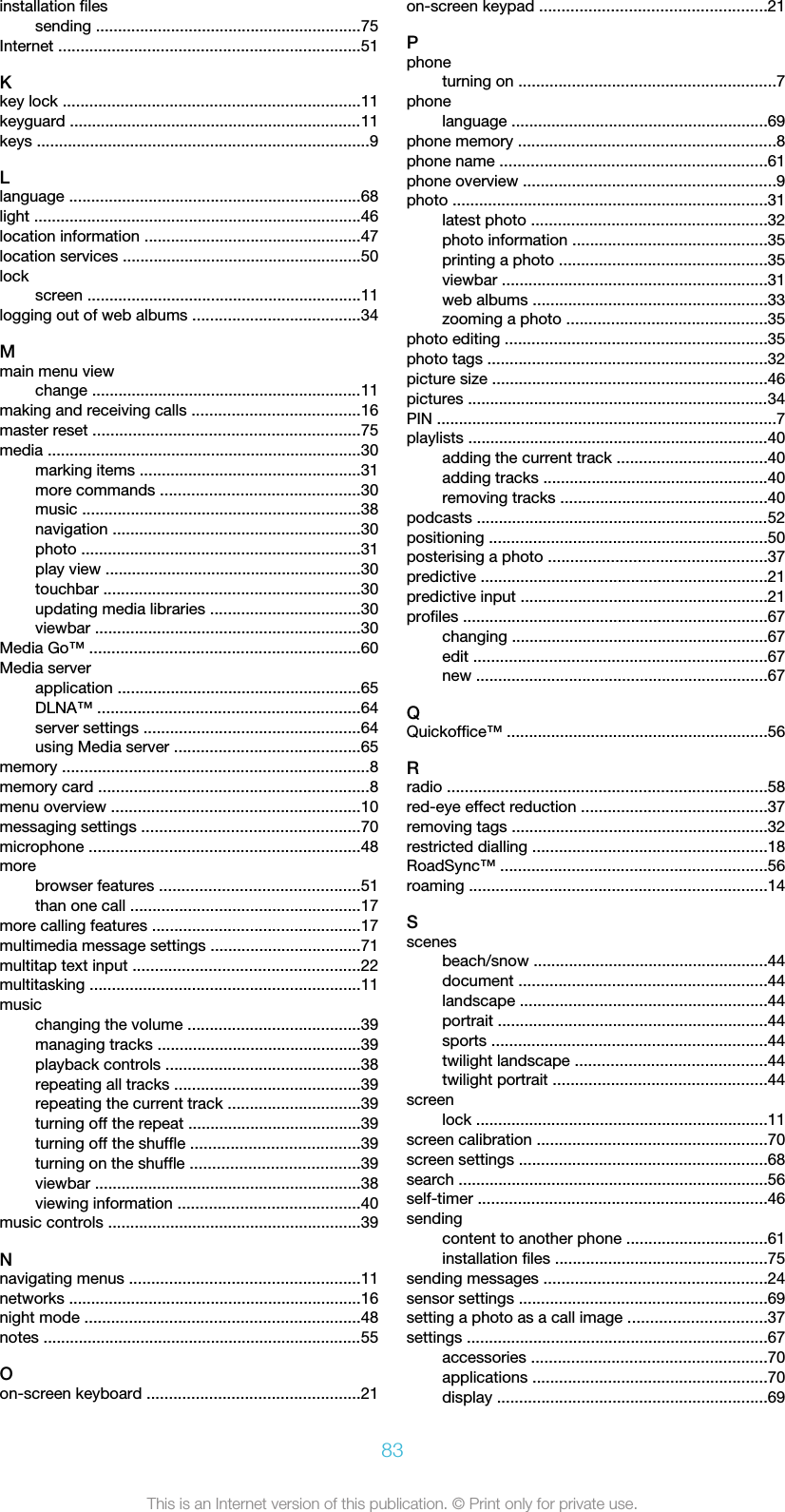 installation filessending ............................................................75Internet ....................................................................51Kkey lock ...................................................................11keyguard ..................................................................11keys ...........................................................................9Llanguage ..................................................................68light ..........................................................................46location information .................................................47location services ......................................................50lockscreen ..............................................................11logging out of web albums ......................................34Mmain menu viewchange .............................................................11making and receiving calls ......................................16master reset ............................................................75media .......................................................................30marking items ..................................................31more commands .............................................30music ...............................................................38navigation ........................................................30photo ...............................................................31play view ..........................................................30touchbar ..........................................................30updating media libraries ..................................30viewbar ............................................................30Media Go™ .............................................................60Media serverapplication .......................................................65DLNA™ ...........................................................64server settings .................................................64using Media server ..........................................65memory .....................................................................8memory card .............................................................8menu overview ........................................................10messaging settings .................................................70microphone .............................................................48morebrowser features .............................................51than one call ....................................................17more calling features ...............................................17multimedia message settings ..................................71multitap text input ...................................................22multitasking .............................................................11musicchanging the volume .......................................39managing tracks ..............................................39playback controls ............................................38repeating all tracks ..........................................39repeating the current track ..............................39turning off the repeat .......................................39turning off the shuffle ......................................39turning on the shuffle ......................................39viewbar ............................................................38viewing information .........................................40music controls .........................................................39Nnavigating menus ....................................................11networks ..................................................................16night mode ..............................................................48notes ........................................................................55Oon-screen keyboard ................................................21on-screen keypad ...................................................21Pphoneturning on ..........................................................7phonelanguage ..........................................................69phone memory ..........................................................8phone name ............................................................61phone overview .........................................................9photo .......................................................................31latest photo .....................................................32photo information ............................................35printing a photo ...............................................35viewbar ............................................................31web albums .....................................................33zooming a photo .............................................35photo editing ...........................................................35photo tags ...............................................................32picture size ..............................................................46pictures ....................................................................34PIN .............................................................................7playlists ....................................................................40adding the current track ..................................40adding tracks ...................................................40removing tracks ...............................................40podcasts ..................................................................52positioning ...............................................................50posterising a photo .................................................37predictive .................................................................21predictive input ........................................................21profiles .....................................................................67changing ..........................................................67edit ..................................................................67new ..................................................................67QQuickoffice™ ...........................................................56Rradio ........................................................................58red-eye effect reduction ..........................................37removing tags ..........................................................32restricted dialling .....................................................18RoadSync™ ............................................................56roaming ...................................................................14Sscenesbeach/snow .....................................................44document ........................................................44landscape ........................................................44portrait .............................................................44sports ..............................................................44twilight landscape ...........................................44twilight portrait ................................................44screenlock ..................................................................11screen calibration ....................................................70screen settings ........................................................68search ......................................................................56self-timer .................................................................46sendingcontent to another phone ................................61installation files ................................................75sending messages ..................................................24sensor settings ........................................................69setting a photo as a call image ...............................37settings ....................................................................67accessories .....................................................70applications .....................................................70display .............................................................6983This is an Internet version of this publication. © Print only for private use.