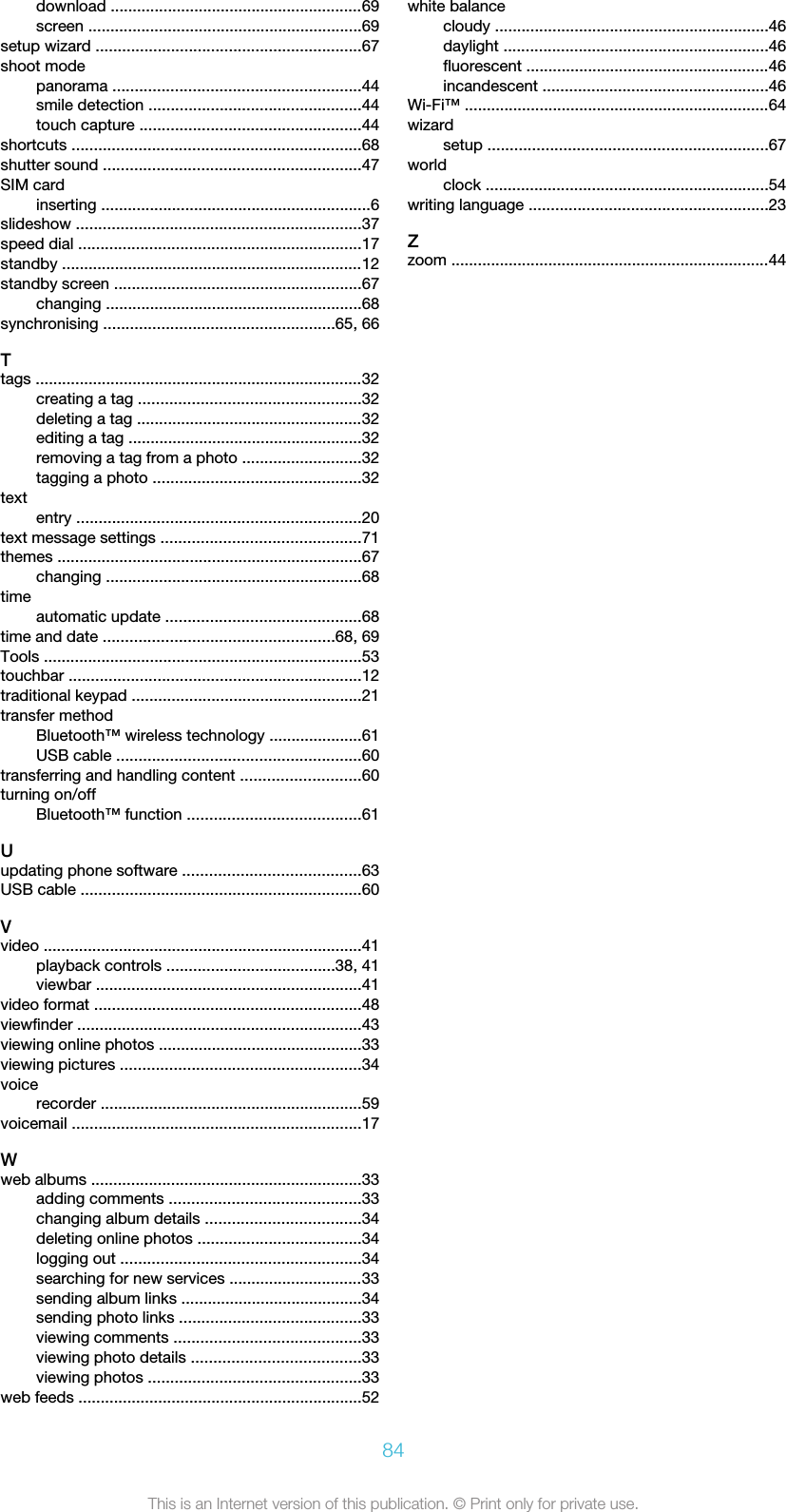 download .........................................................69screen ..............................................................69setup wizard ............................................................67shoot modepanorama ........................................................44smile detection ................................................44touch capture ..................................................44shortcuts .................................................................68shutter sound ..........................................................47SIM cardinserting .............................................................6slideshow ................................................................37speed dial ................................................................17standby ....................................................................12standby screen ........................................................67changing ..........................................................68synchronising ....................................................65, 66Ttags ..........................................................................32creating a tag ..................................................32deleting a tag ...................................................32editing a tag .....................................................32removing a tag from a photo ...........................32tagging a photo ...............................................32textentry ................................................................20text message settings .............................................71themes .....................................................................67changing ..........................................................68timeautomatic update ............................................68time and date ....................................................68, 69Tools ........................................................................53touchbar ..................................................................12traditional keypad ....................................................21transfer methodBluetooth™ wireless technology .....................61USB cable .......................................................60transferring and handling content ...........................60turning on/offBluetooth™ function .......................................61Uupdating phone software ........................................63USB cable ...............................................................60Vvideo ........................................................................41playback controls ......................................38, 41viewbar ............................................................41video format ............................................................48viewfinder ................................................................43viewing online photos ..............................................33viewing pictures ......................................................34voicerecorder ...........................................................59voicemail .................................................................17Wweb albums .............................................................33adding comments ...........................................33changing album details ...................................34deleting online photos .....................................34logging out ......................................................34searching for new services ..............................33sending album links .........................................34sending photo links .........................................33viewing comments ..........................................33viewing photo details ......................................33viewing photos ................................................33web feeds ................................................................52white balancecloudy ..............................................................46daylight ............................................................46fluorescent .......................................................46incandescent ...................................................46Wi-Fi™ .....................................................................64wizardsetup ...............................................................67worldclock ................................................................54writing language ......................................................23Zzoom ........................................................................4484This is an Internet version of this publication. © Print only for private use.