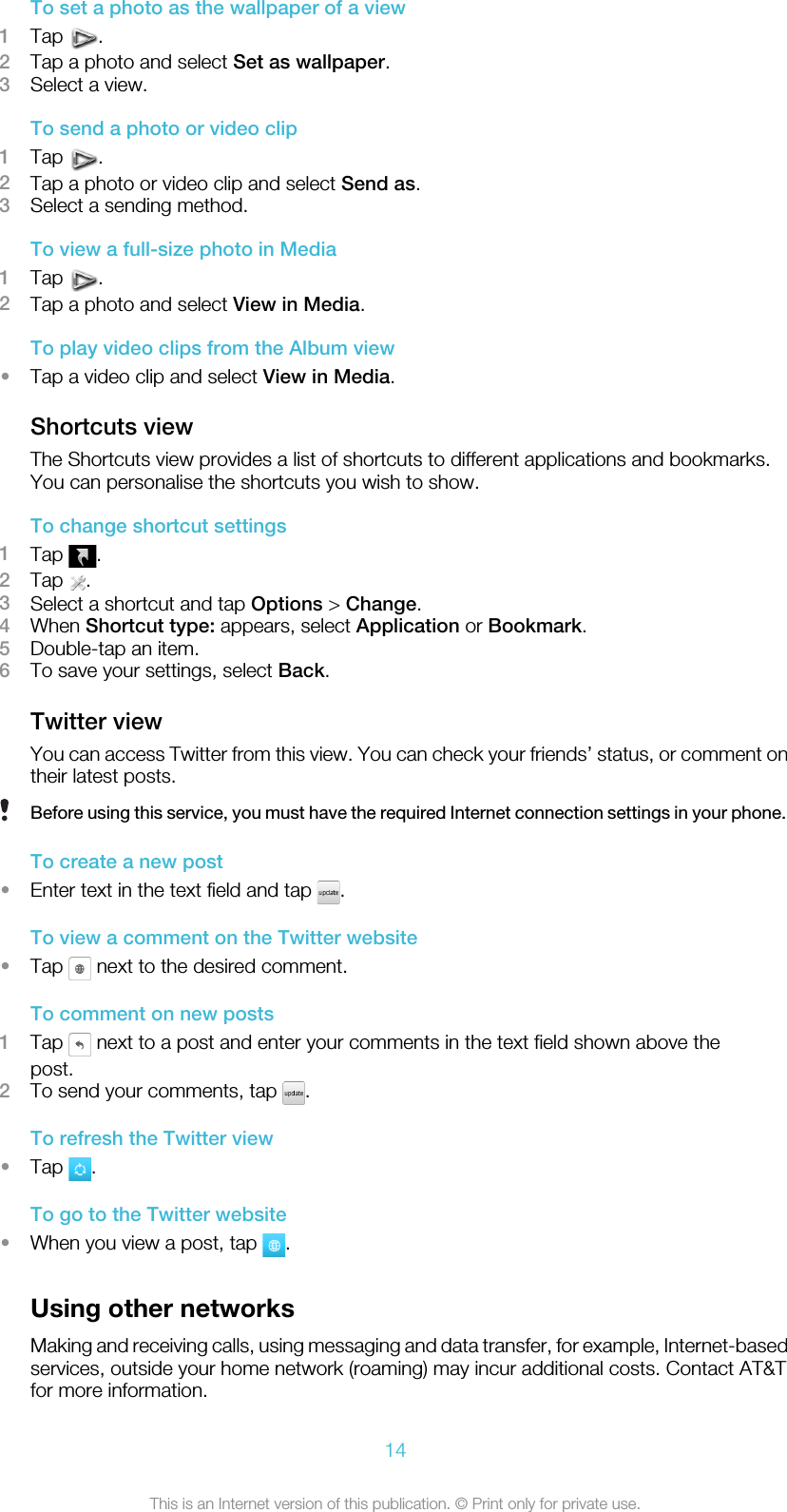 To set a photo as the wallpaper of a view1Tap  .2Tap a photo and select Set as wallpaper.3Select a view.To send a photo or video clip1Tap  .2Tap a photo or video clip and select Send as.3Select a sending method.To view a full-size photo in Media1Tap  .2Tap a photo and select View in Media.To play video clips from the Album view•Tap a video clip and select View in Media.Shortcuts viewThe Shortcuts view provides a list of shortcuts to different applications and bookmarks.You can personalise the shortcuts you wish to show.To change shortcut settings1Tap  .2Tap  .3Select a shortcut and tap Options &gt; Change.4When Shortcut type: appears, select Application or Bookmark.5Double-tap an item.6To save your settings, select Back.Twitter viewYou can access Twitter from this view. You can check your friends’ status, or comment ontheir latest posts.Before using this service, you must have the required Internet connection settings in your phone.To create a new post•Enter text in the text field and tap  .To view a comment on the Twitter website•Tap   next to the desired comment.To comment on new posts1Tap   next to a post and enter your comments in the text field shown above thepost.2To send your comments, tap  .To refresh the Twitter view•Tap  .To go to the Twitter website•When you view a post, tap  .Using other networksMaking and receiving calls, using messaging and data transfer, for example, Internet-basedservices, outside your home network (roaming) may incur additional costs. Contact AT&amp;Tfor more information.14This is an Internet version of this publication. © Print only for private use.