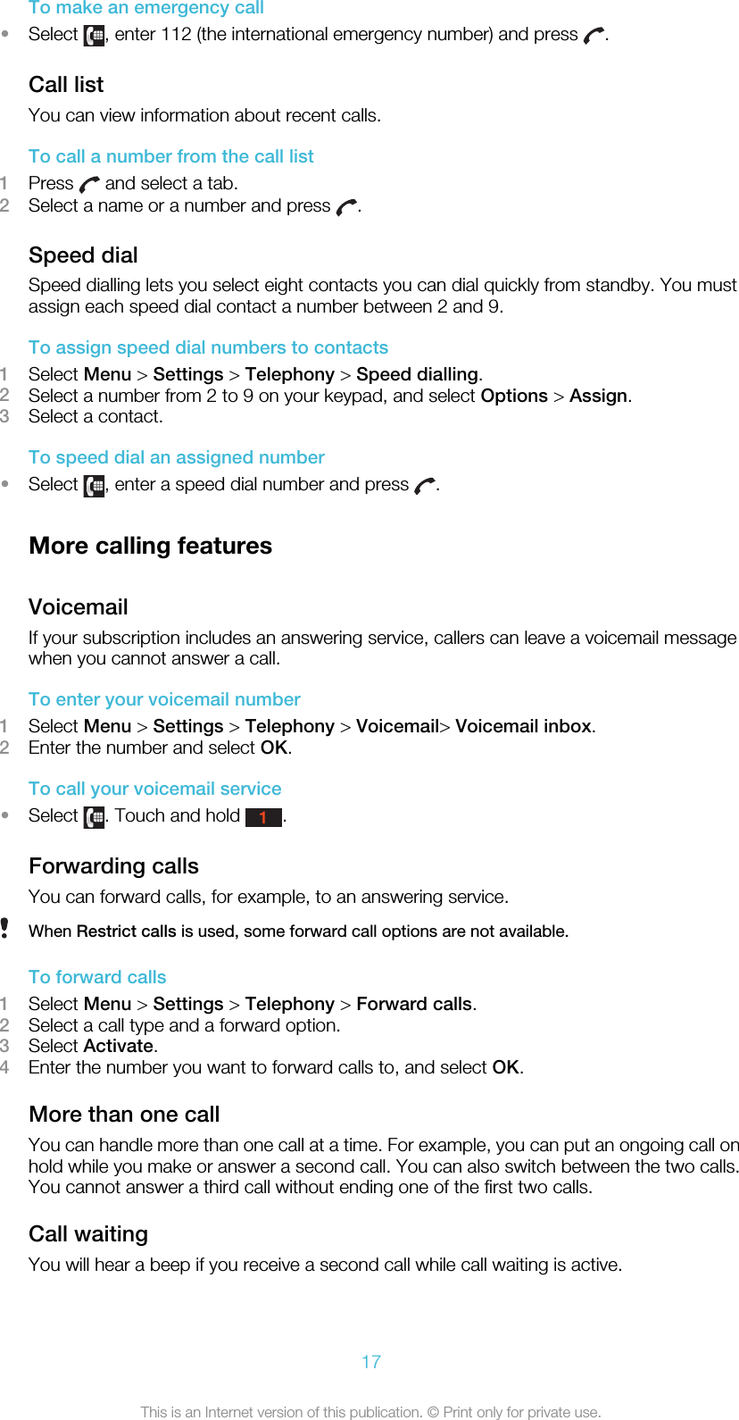 To make an emergency call•Select  , enter 112 (the international emergency number) and press  .Call listYou can view information about recent calls.To call a number from the call list1Press   and select a tab.2Select a name or a number and press  .Speed dialSpeed dialling lets you select eight contacts you can dial quickly from standby. You mustassign each speed dial contact a number between 2 and 9.To assign speed dial numbers to contacts1Select Menu &gt; Settings &gt; Telephony &gt; Speed dialling.2Select a number from 2 to 9 on your keypad, and select Options &gt; Assign.3Select a contact.To speed dial an assigned number•Select  , enter a speed dial number and press  .More calling featuresVoicemailIf your subscription includes an answering service, callers can leave a voicemail messagewhen you cannot answer a call.To enter your voicemail number1Select Menu &gt; Settings &gt; Telephony &gt; Voicemail&gt; Voicemail inbox.2Enter the number and select OK.To call your voicemail service•Select  . Touch and hold 1.Forwarding callsYou can forward calls, for example, to an answering service.When Restrict calls is used, some forward call options are not available.To forward calls1Select Menu &gt; Settings &gt; Telephony &gt; Forward calls.2Select a call type and a forward option.3Select Activate.4Enter the number you want to forward calls to, and select OK.More than one callYou can handle more than one call at a time. For example, you can put an ongoing call onhold while you make or answer a second call. You can also switch between the two calls.You cannot answer a third call without ending one of the first two calls.Call waitingYou will hear a beep if you receive a second call while call waiting is active.17This is an Internet version of this publication. © Print only for private use.