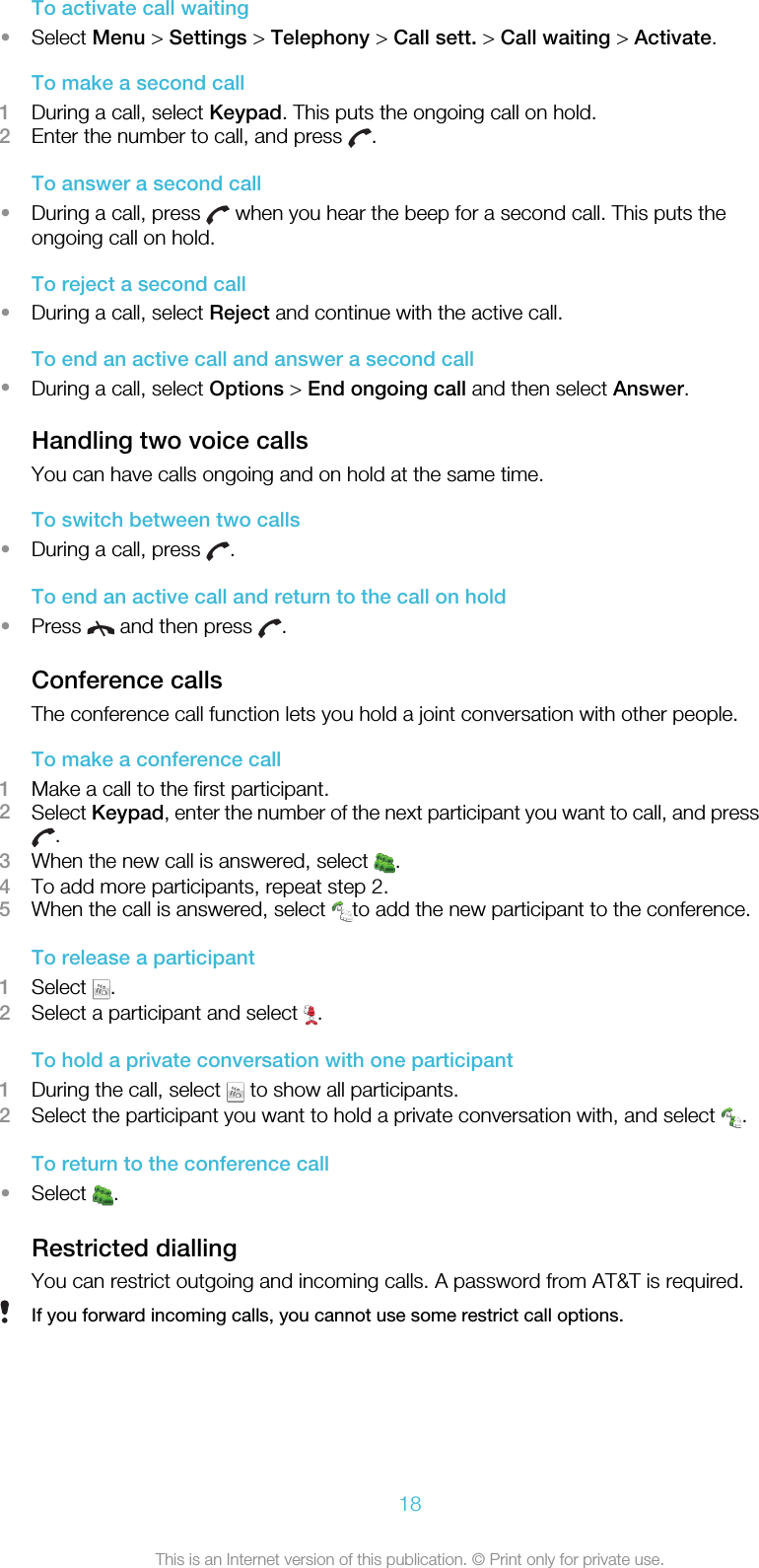 To activate call waiting•Select Menu &gt; Settings &gt; Telephony &gt; Call sett. &gt; Call waiting &gt; Activate.To make a second call1During a call, select Keypad. This puts the ongoing call on hold.2Enter the number to call, and press  .To answer a second call•During a call, press   when you hear the beep for a second call. This puts theongoing call on hold.To reject a second call•During a call, select Reject and continue with the active call.To end an active call and answer a second call•During a call, select Options &gt; End ongoing call and then select Answer.Handling two voice callsYou can have calls ongoing and on hold at the same time.To switch between two calls•During a call, press  .To end an active call and return to the call on hold•Press   and then press  .Conference callsThe conference call function lets you hold a joint conversation with other people.To make a conference call1Make a call to the first participant.2Select Keypad, enter the number of the next participant you want to call, and press.3When the new call is answered, select  .4To add more participants, repeat step 2.5When the call is answered, select  to add the new participant to the conference.To release a participant1Select  .2Select a participant and select  .To hold a private conversation with one participant1During the call, select   to show all participants.2Select the participant you want to hold a private conversation with, and select  .To return to the conference call•Select  .Restricted diallingYou can restrict outgoing and incoming calls. A password from AT&amp;T is required.If you forward incoming calls, you cannot use some restrict call options.18This is an Internet version of this publication. © Print only for private use.