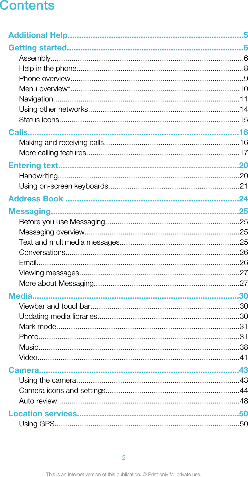 ContentsAdditional Help.............................................................................5Getting started..............................................................................6Assembly............................................................................................6Help in the phone................................................................................8Phone overview...................................................................................9Menu overview*.................................................................................10Navigation.........................................................................................11Using other networks........................................................................14Status icons......................................................................................15Calls.............................................................................................16Making and receiving calls.................................................................16More calling features.........................................................................17Entering text...............................................................................20Handwriting.......................................................................................20Using on-screen keyboards..............................................................21Address Book ............................................................................24Messaging...................................................................................25Before you use Messaging................................................................25Messaging overview..........................................................................25Text and multimedia messages.........................................................25Conversations...................................................................................26Email.................................................................................................26Viewing messages............................................................................27More about Messaging.....................................................................27Media...........................................................................................30Viewbar and touchbar.......................................................................30Updating media libraries....................................................................30Mark mode.......................................................................................31Photo................................................................................................31Music................................................................................................38Video................................................................................................41Camera........................................................................................43Using the camera..............................................................................43Camera icons and settings................................................................44Auto review.......................................................................................48Location services.......................................................................50Using GPS........................................................................................502This is an Internet version of this publication. © Print only for private use.