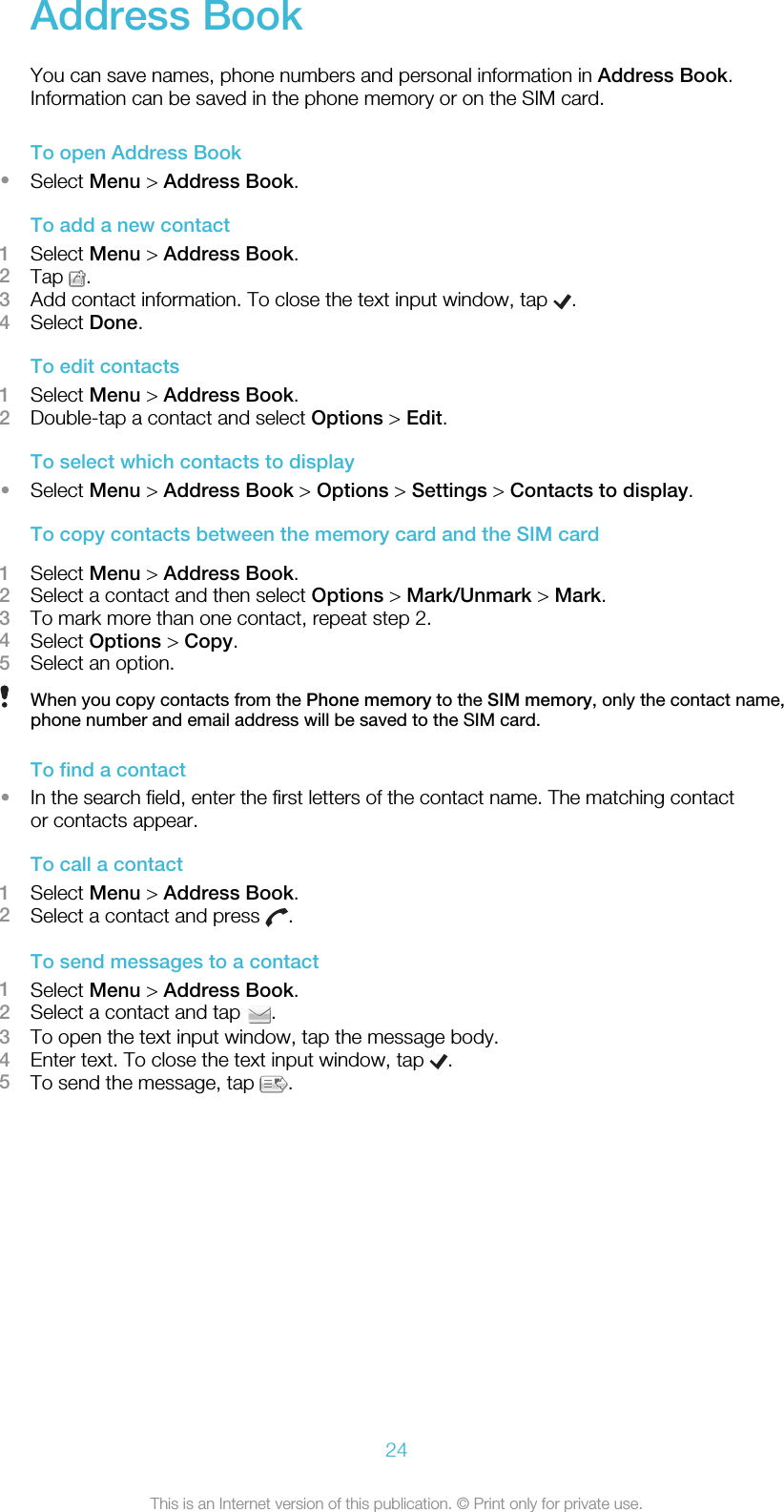 Address BookYou can save names, phone numbers and personal information in Address Book.Information can be saved in the phone memory or on the SIM card.To open Address Book•Select Menu &gt; Address Book.To add a new contact1Select Menu &gt; Address Book.2Tap  .3Add contact information. To close the text input window, tap  .4Select Done.To edit contacts1Select Menu &gt; Address Book.2Double-tap a contact and select Options &gt; Edit.To select which contacts to display•Select Menu &gt; Address Book &gt; Options &gt; Settings &gt; Contacts to display.To copy contacts between the memory card and the SIM card1Select Menu &gt; Address Book.2Select a contact and then select Options &gt; Mark/Unmark &gt; Mark.3To mark more than one contact, repeat step 2.4Select Options &gt; Copy.5Select an option.When you copy contacts from the Phone memory to the SIM memory, only the contact name,phone number and email address will be saved to the SIM card.To find a contact•In the search field, enter the first letters of the contact name. The matching contactor contacts appear.To call a contact1Select Menu &gt; Address Book.2Select a contact and press  .To send messages to a contact1Select Menu &gt; Address Book.2Select a contact and tap  .3To open the text input window, tap the message body.4Enter text. To close the text input window, tap  .5To send the message, tap  .24This is an Internet version of this publication. © Print only for private use.