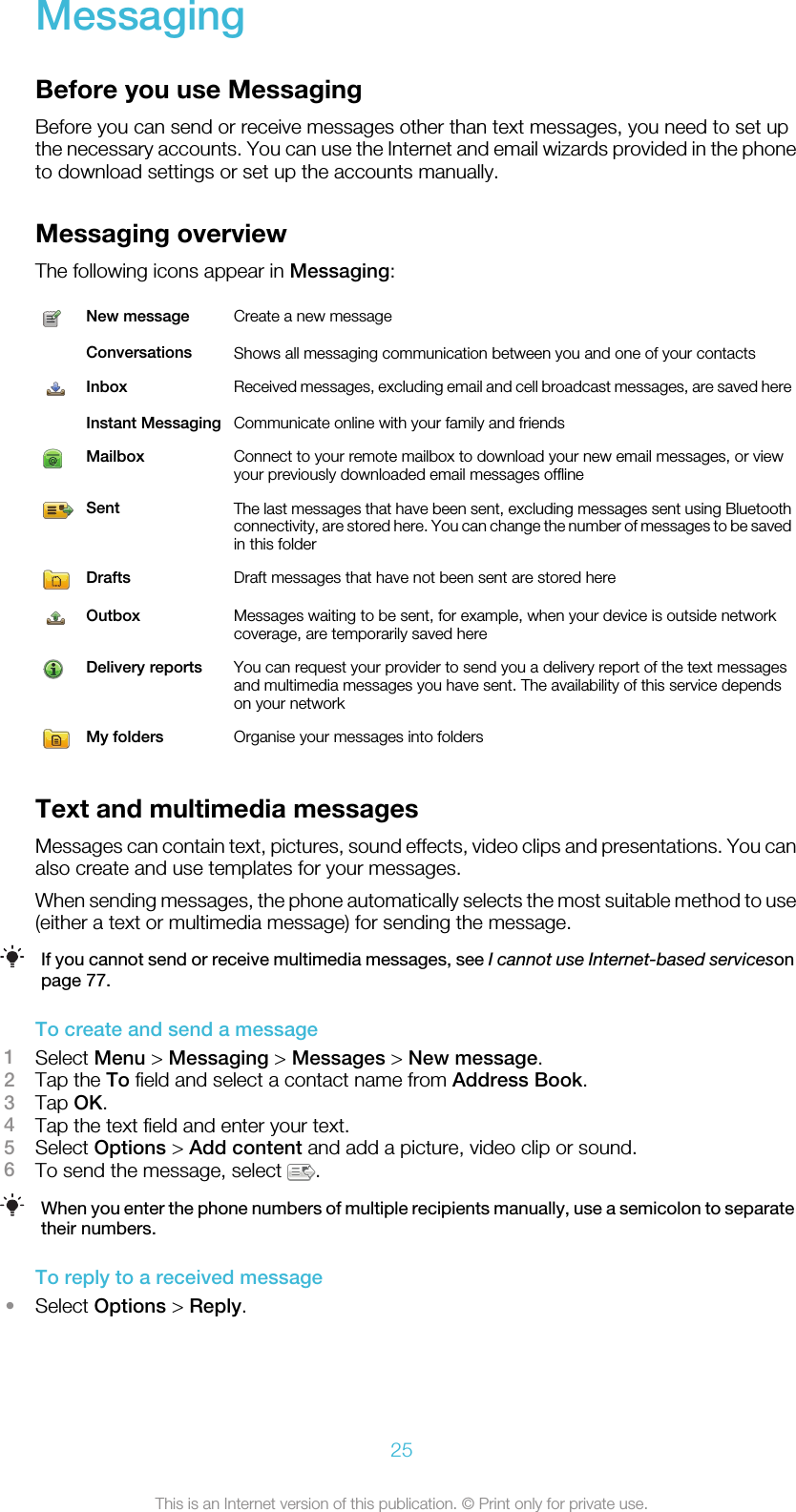 MessagingBefore you use MessagingBefore you can send or receive messages other than text messages, you need to set upthe necessary accounts. You can use the Internet and email wizards provided in the phoneto download settings or set up the accounts manually.Messaging overviewThe following icons appear in Messaging:New message Create a new message Conversations Shows all messaging communication between you and one of your contactsInbox Received messages, excluding email and cell broadcast messages, are saved here Instant Messaging Communicate online with your family and friendsMailbox Connect to your remote mailbox to download your new email messages, or viewyour previously downloaded email messages offlineSent The last messages that have been sent, excluding messages sent using Bluetoothconnectivity, are stored here. You can change the number of messages to be savedin this folderDrafts Draft messages that have not been sent are stored hereOutbox Messages waiting to be sent, for example, when your device is outside networkcoverage, are temporarily saved hereDelivery reports You can request your provider to send you a delivery report of the text messagesand multimedia messages you have sent. The availability of this service dependson your networkMy folders Organise your messages into foldersText and multimedia messagesMessages can contain text, pictures, sound effects, video clips and presentations. You canalso create and use templates for your messages.When sending messages, the phone automatically selects the most suitable method to use(either a text or multimedia message) for sending the message.If you cannot send or receive multimedia messages, see I cannot use Internet-based servicesonpage 77.To create and send a message1Select Menu &gt; Messaging &gt; Messages &gt; New message.2Tap the To field and select a contact name from Address Book.3Tap OK.4Tap the text field and enter your text.5Select Options &gt; Add content and add a picture, video clip or sound.6To send the message, select  .When you enter the phone numbers of multiple recipients manually, use a semicolon to separatetheir numbers.To reply to a received message•Select Options &gt; Reply.25This is an Internet version of this publication. © Print only for private use.