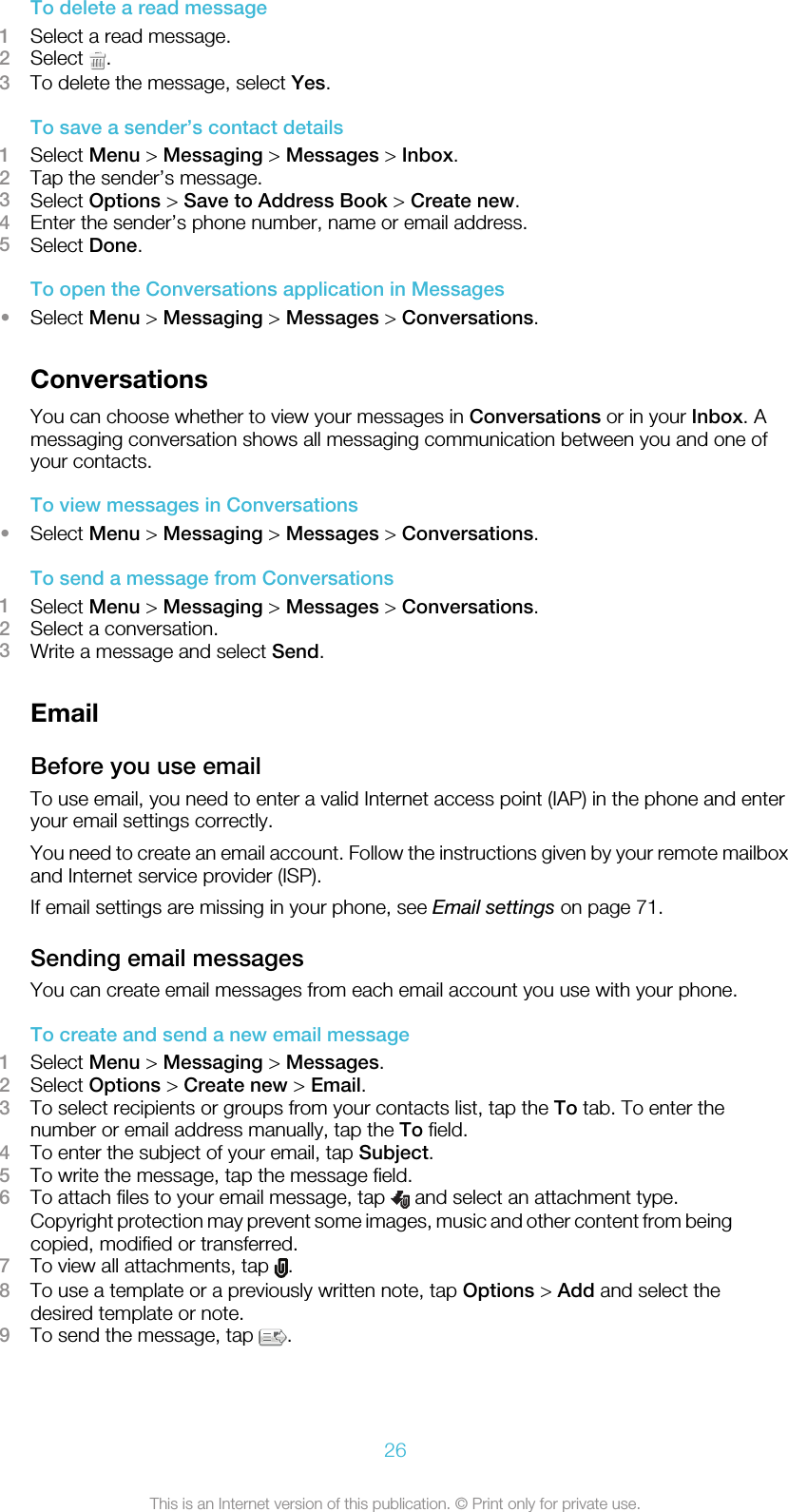 To delete a read message1Select a read message.2Select  .3To delete the message, select Yes.To save a sender’s contact details1Select Menu &gt; Messaging &gt; Messages &gt; Inbox.2Tap the sender’s message.3Select Options &gt; Save to Address Book &gt; Create new.4Enter the sender’s phone number, name or email address.5Select Done.To open the Conversations application in Messages•Select Menu &gt; Messaging &gt; Messages &gt; Conversations.ConversationsYou can choose whether to view your messages in Conversations or in your Inbox. Amessaging conversation shows all messaging communication between you and one ofyour contacts.To view messages in Conversations•Select Menu &gt; Messaging &gt; Messages &gt; Conversations.To send a message from Conversations1Select Menu &gt; Messaging &gt; Messages &gt; Conversations.2Select a conversation.3Write a message and select Send.EmailBefore you use emailTo use email, you need to enter a valid Internet access point (IAP) in the phone and enteryour email settings correctly.You need to create an email account. Follow the instructions given by your remote mailboxand Internet service provider (ISP).If email settings are missing in your phone, see Email settings on page 71.Sending email messagesYou can create email messages from each email account you use with your phone.To create and send a new email message1Select Menu &gt; Messaging &gt; Messages.2Select Options &gt; Create new &gt; Email.3To select recipients or groups from your contacts list, tap the To tab. To enter thenumber or email address manually, tap the To field.4To enter the subject of your email, tap Subject.5To write the message, tap the message field.6To attach files to your email message, tap   and select an attachment type.Copyright protection may prevent some images, music and other content from beingcopied, modified or transferred.7To view all attachments, tap  .8To use a template or a previously written note, tap Options &gt; Add and select thedesired template or note.9To send the message, tap  .26This is an Internet version of this publication. © Print only for private use.