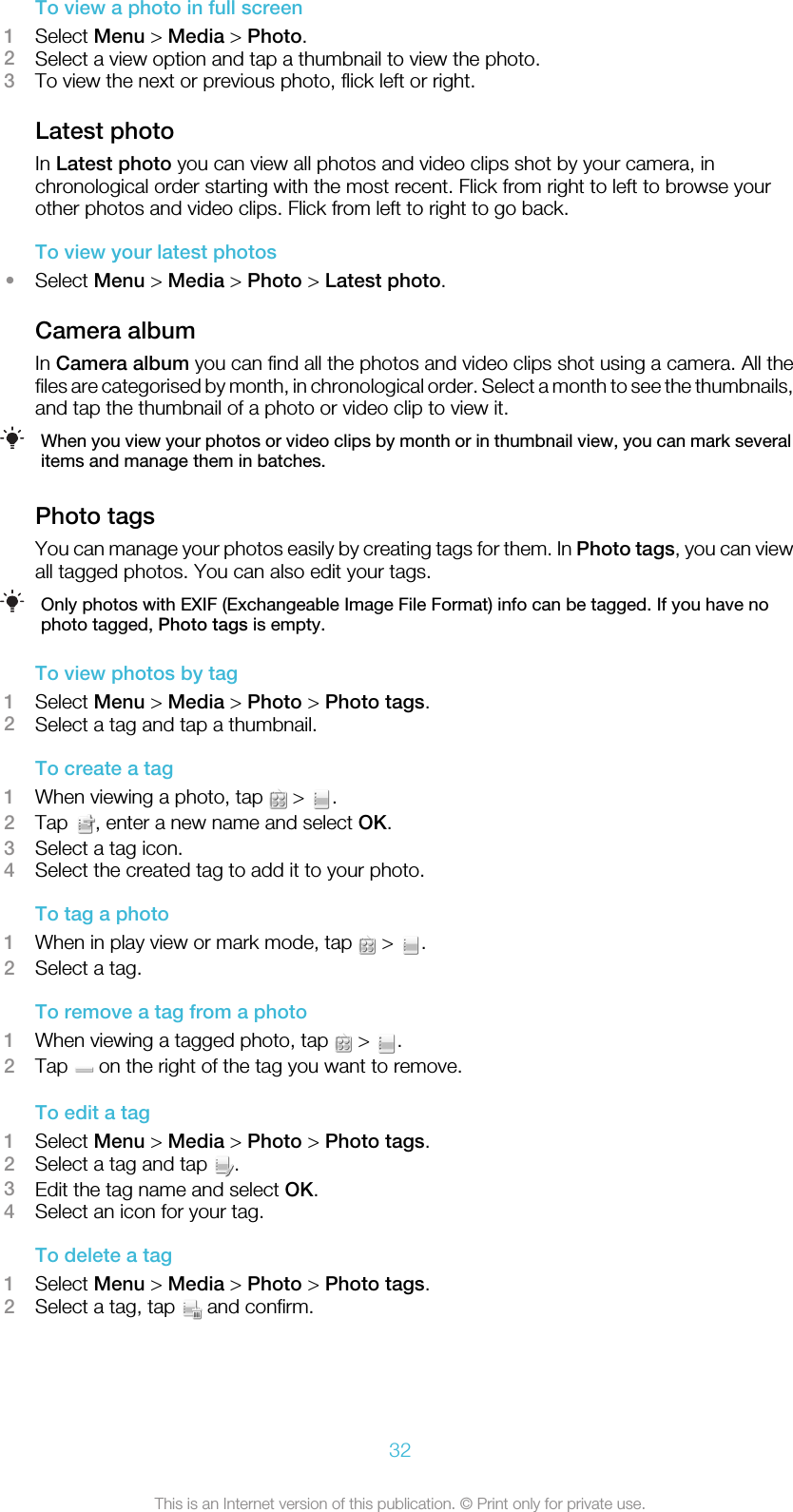 To view a photo in full screen1Select Menu &gt; Media &gt; Photo.2Select a view option and tap a thumbnail to view the photo.3To view the next or previous photo, flick left or right.Latest photoIn Latest photo you can view all photos and video clips shot by your camera, inchronological order starting with the most recent. Flick from right to left to browse yourother photos and video clips. Flick from left to right to go back.To view your latest photos•Select Menu &gt; Media &gt; Photo &gt; Latest photo.Camera albumIn Camera album you can find all the photos and video clips shot using a camera. All thefiles are categorised by month, in chronological order. Select a month to see the thumbnails,and tap the thumbnail of a photo or video clip to view it.When you view your photos or video clips by month or in thumbnail view, you can mark severalitems and manage them in batches.Photo tagsYou can manage your photos easily by creating tags for them. In Photo tags, you can viewall tagged photos. You can also edit your tags.Only photos with EXIF (Exchangeable Image File Format) info can be tagged. If you have nophoto tagged, Photo tags is empty.To view photos by tag1Select Menu &gt; Media &gt; Photo &gt; Photo tags.2Select a tag and tap a thumbnail.To create a tag1When viewing a photo, tap   &gt;  .2Tap  , enter a new name and select OK.3Select a tag icon.4Select the created tag to add it to your photo.To tag a photo1When in play view or mark mode, tap   &gt;  .2Select a tag.To remove a tag from a photo1When viewing a tagged photo, tap   &gt;  .2Tap   on the right of the tag you want to remove.To edit a tag1Select Menu &gt; Media &gt; Photo &gt; Photo tags.2Select a tag and tap  .3Edit the tag name and select OK.4Select an icon for your tag.To delete a tag1Select Menu &gt; Media &gt; Photo &gt; Photo tags.2Select a tag, tap   and confirm.32This is an Internet version of this publication. © Print only for private use.