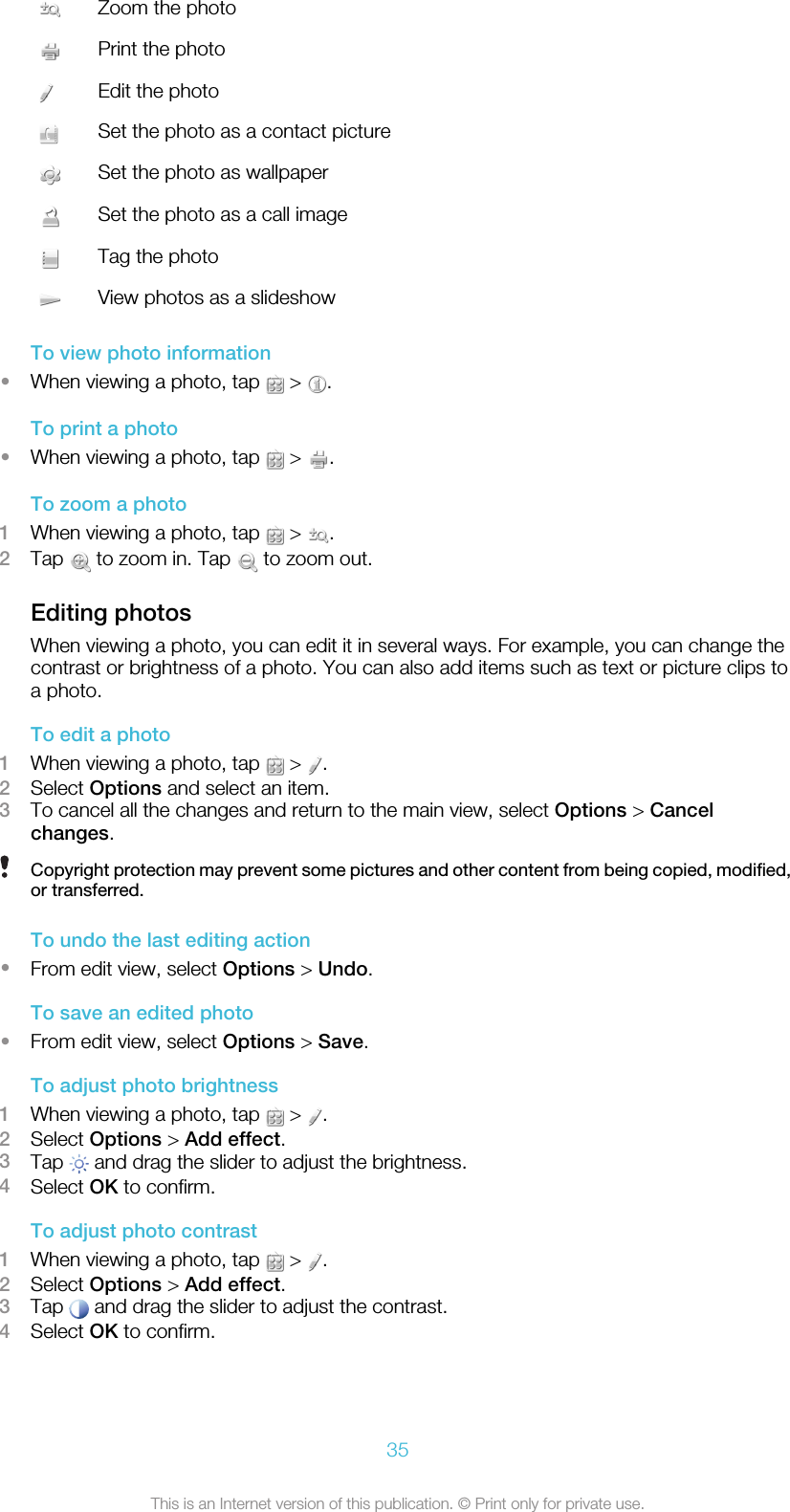 Zoom the photoPrint the photoEdit the photoSet the photo as a contact pictureSet the photo as wallpaperSet the photo as a call imageTag the photoView photos as a slideshowTo view photo information•When viewing a photo, tap   &gt;  .To print a photo•When viewing a photo, tap   &gt;  .To zoom a photo1When viewing a photo, tap   &gt;  .2Tap   to zoom in. Tap   to zoom out.Editing photosWhen viewing a photo, you can edit it in several ways. For example, you can change thecontrast or brightness of a photo. You can also add items such as text or picture clips toa photo.To edit a photo1When viewing a photo, tap   &gt;  .2Select Options and select an item.3To cancel all the changes and return to the main view, select Options &gt; Cancelchanges.Copyright protection may prevent some pictures and other content from being copied, modified,or transferred.To undo the last editing action•From edit view, select Options &gt; Undo.To save an edited photo•From edit view, select Options &gt; Save.To adjust photo brightness1When viewing a photo, tap   &gt;  .2Select Options &gt; Add effect.3Tap   and drag the slider to adjust the brightness.4Select OK to confirm.To adjust photo contrast1When viewing a photo, tap   &gt;  .2Select Options &gt; Add effect.3Tap   and drag the slider to adjust the contrast.4Select OK to confirm.35This is an Internet version of this publication. © Print only for private use.