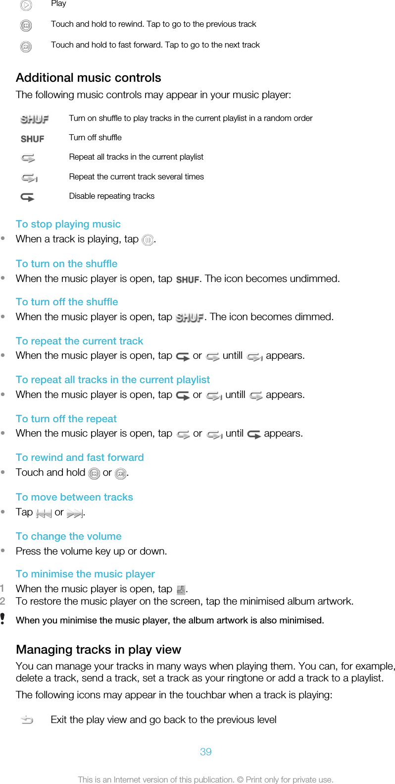 PlayTouch and hold to rewind. Tap to go to the previous trackTouch and hold to fast forward. Tap to go to the next trackAdditional music controlsThe following music controls may appear in your music player:Turn on shuffle to play tracks in the current playlist in a random orderTurn off shuffleRepeat all tracks in the current playlistRepeat the current track several timesDisable repeating tracksTo stop playing music•When a track is playing, tap  .To turn on the shuffle•When the music player is open, tap  . The icon becomes undimmed.To turn off the shuffle•When the music player is open, tap  . The icon becomes dimmed.To repeat the current track•When the music player is open, tap   or   untill   appears.To repeat all tracks in the current playlist•When the music player is open, tap   or   untill   appears.To turn off the repeat•When the music player is open, tap   or   until   appears.To rewind and fast forward•Touch and hold   or  .To move between tracks•Tap   or  .To change the volume•Press the volume key up or down.To minimise the music player1When the music player is open, tap  .2To restore the music player on the screen, tap the minimised album artwork.When you minimise the music player, the album artwork is also minimised.Managing tracks in play viewYou can manage your tracks in many ways when playing them. You can, for example,delete a track, send a track, set a track as your ringtone or add a track to a playlist.The following icons may appear in the touchbar when a track is playing:Exit the play view and go back to the previous level39This is an Internet version of this publication. © Print only for private use.