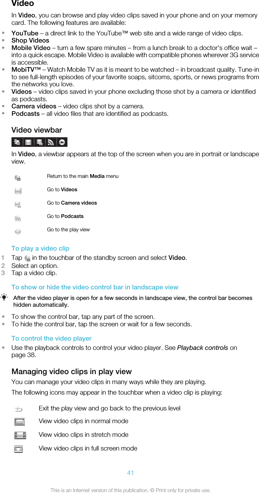 VideoIn Video, you can browse and play video clips saved in your phone and on your memorycard. The following features are available:•YouTube – a direct link to the YouTube™ web site and a wide range of video clips.•Shop Videos•Mobile Video – turn a few spare minutes – from a lunch break to a doctor&apos;s office wait –into a quick escape. Mobile Video is available with compatible phones wherever 3G serviceis accessible.•MobiTV™ – Watch Mobile TV as it is meant to be watched – in broadcast quality. Tune-into see full-length episodes of your favorite soaps, sitcoms, sports, or news programs fromthe networks you love.•Videos – video clips saved in your phone excluding those shot by a camera or identifiedas podcasts.•Camera videos – video clips shot by a camera.•Podcasts – all video files that are identified as podcasts.Video viewbarIn Video, a viewbar appears at the top of the screen when you are in portrait or landscapeview.Return to the main Media menuGo to VideosGo to Camera videosGo to PodcastsGo to the play viewTo play a video clip1Tap   in the touchbar of the standby screen and select Video.2Select an option.3Tap a video clip.To show or hide the video control bar in landscape viewAfter the video player is open for a few seconds in landscape view, the control bar becomeshidden automatically.•To show the control bar, tap any part of the screen.•To hide the control bar, tap the screen or wait for a few seconds.To control the video player•Use the playback controls to control your video player. See Playback controls onpage 38.Managing video clips in play viewYou can manage your video clips in many ways while they are playing.The following icons may appear in the touchbar when a video clip is playing:Exit the play view and go back to the previous levelView video clips in normal modeView video clips in stretch modeView video clips in full screen mode41This is an Internet version of this publication. © Print only for private use.