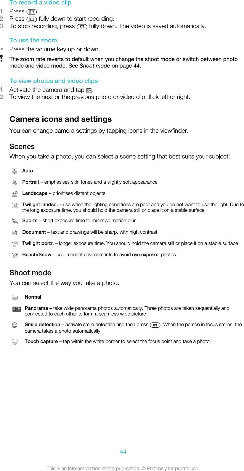 To record a video clip1Press  .2Press   fully down to start recording.3To stop recording, press   fully down. The video is saved automatically.To use the zoom•Press the volume key up or down.The zoom rate reverts to default when you change the shoot mode or switch between photomode and video mode. See Shoot mode on page 44.To view photos and video clips1Activate the camera and tap  .2To view the next or the previous photo or video clip, flick left or right.Camera icons and settingsYou can change camera settings by tapping icons in the viewfinder.ScenesWhen you take a photo, you can select a scene setting that best suits your subject:AutoPortrait – emphasises skin tones and a slightly soft appearanceLandscape – prioritises distant objectsTwilight landsc. – use when the lighting conditions are poor and you do not want to use the light. Due tothe long exposure time, you should hold the camera still or place it on a stable surfaceSports – short exposure time to minimise motion blurDocument – text and drawings will be sharp, with high contrastTwilight portr. – longer exposure time. You should hold the camera still or place it on a stable surfaceBeach/Snow – use in bright environments to avoid overexposed photos.Shoot modeYou can select the way you take a photo.NormalPanorama – take wide panorama photos automatically. Three photos are taken sequentially andconnected to each other to form a seamless wide pictureSmile detection – activate smile detection and then press  . When the person in focus smiles, thecamera takes a photo automaticallyTouch capture – tap within the white border to select the focus point and take a photo44This is an Internet version of this publication. © Print only for private use.