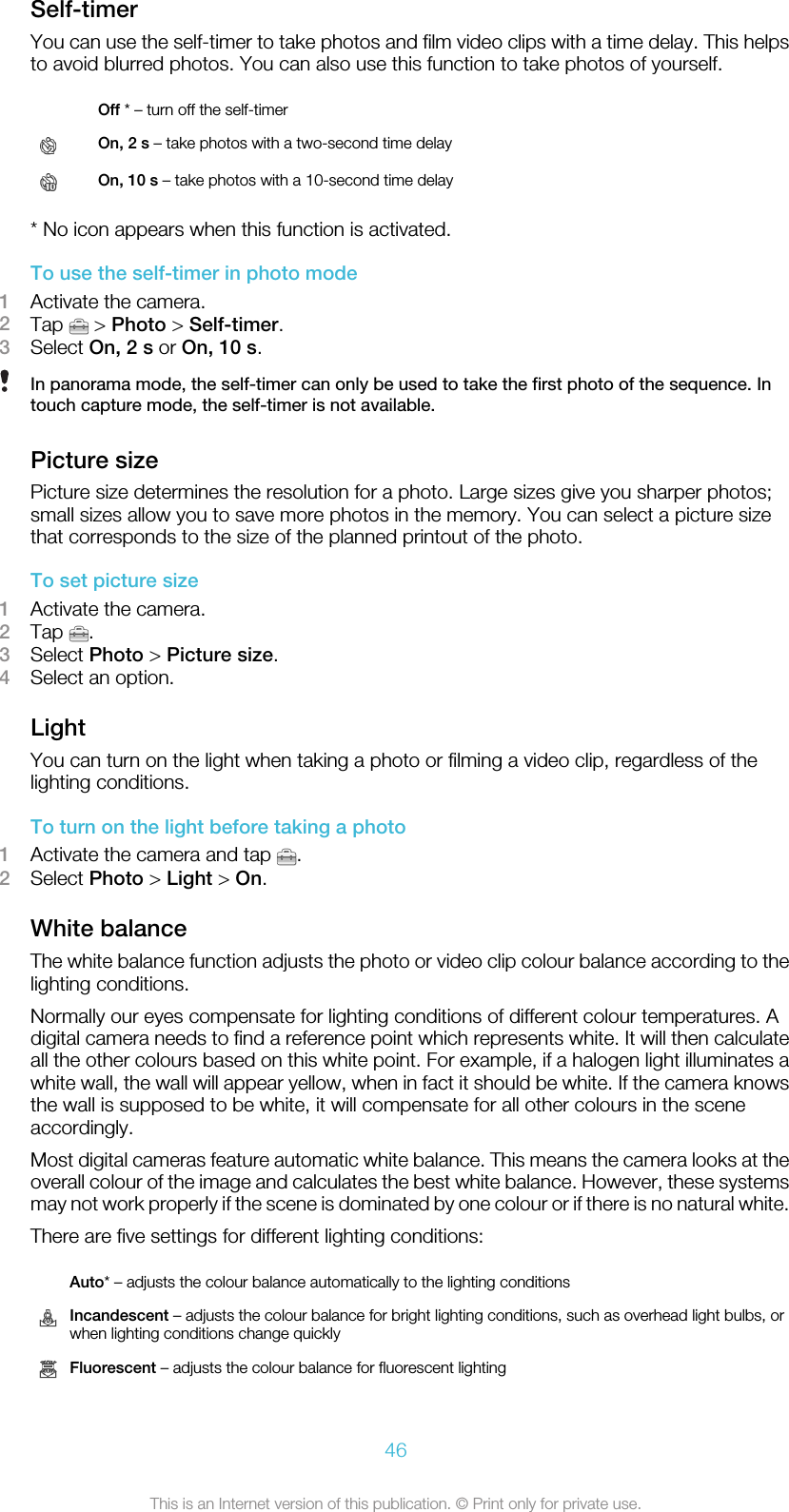 Self-timerYou can use the self-timer to take photos and film video clips with a time delay. This helpsto avoid blurred photos. You can also use this function to take photos of yourself. Off * – turn off the self-timerOn, 2 s – take photos with a two-second time delayOn, 10 s – take photos with a 10-second time delay* No icon appears when this function is activated.To use the self-timer in photo mode1Activate the camera.2Tap   &gt; Photo &gt; Self-timer.3Select On, 2 s or On, 10 s.In panorama mode, the self-timer can only be used to take the first photo of the sequence. Intouch capture mode, the self-timer is not available.Picture sizePicture size determines the resolution for a photo. Large sizes give you sharper photos;small sizes allow you to save more photos in the memory. You can select a picture sizethat corresponds to the size of the planned printout of the photo.To set picture size1Activate the camera.2Tap  .3Select Photo &gt; Picture size.4Select an option.LightYou can turn on the light when taking a photo or filming a video clip, regardless of thelighting conditions.To turn on the light before taking a photo1Activate the camera and tap  .2Select Photo &gt; Light &gt; On.White balanceThe white balance function adjusts the photo or video clip colour balance according to thelighting conditions.Normally our eyes compensate for lighting conditions of different colour temperatures. Adigital camera needs to find a reference point which represents white. It will then calculateall the other colours based on this white point. For example, if a halogen light illuminates awhite wall, the wall will appear yellow, when in fact it should be white. If the camera knowsthe wall is supposed to be white, it will compensate for all other colours in the sceneaccordingly.Most digital cameras feature automatic white balance. This means the camera looks at theoverall colour of the image and calculates the best white balance. However, these systemsmay not work properly if the scene is dominated by one colour or if there is no natural white.There are five settings for different lighting conditions: Auto* – adjusts the colour balance automatically to the lighting conditionsIncandescent – adjusts the colour balance for bright lighting conditions, such as overhead light bulbs, orwhen lighting conditions change quicklyFluorescent – adjusts the colour balance for fluorescent lighting46This is an Internet version of this publication. © Print only for private use.