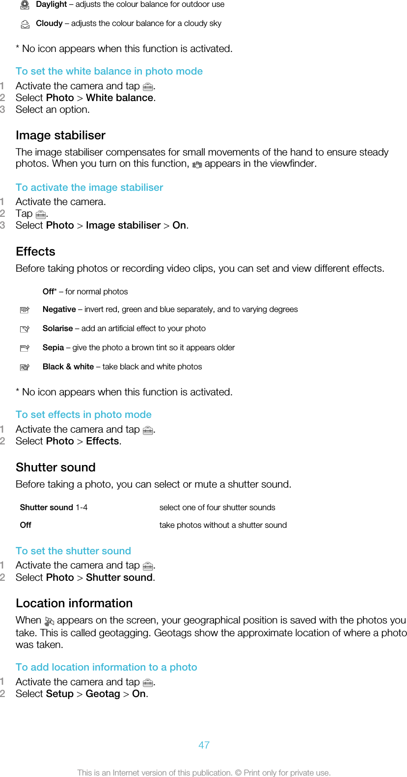 Daylight – adjusts the colour balance for outdoor useCloudy – adjusts the colour balance for a cloudy sky* No icon appears when this function is activated.To set the white balance in photo mode1Activate the camera and tap  .2Select Photo &gt; White balance.3Select an option.Image stabiliserThe image stabiliser compensates for small movements of the hand to ensure steadyphotos. When you turn on this function,   appears in the viewfinder.To activate the image stabiliser1Activate the camera.2Tap  .3Select Photo &gt; Image stabiliser &gt; On.EffectsBefore taking photos or recording video clips, you can set and view different effects. Off* – for normal photosNegative – invert red, green and blue separately, and to varying degreesSolarise – add an artificial effect to your photoSepia – give the photo a brown tint so it appears olderBlack &amp; white – take black and white photos* No icon appears when this function is activated.To set effects in photo mode1Activate the camera and tap  .2Select Photo &gt; Effects.Shutter soundBefore taking a photo, you can select or mute a shutter sound.Shutter sound 1-4 select one of four shutter soundsOff take photos without a shutter soundTo set the shutter sound1Activate the camera and tap  .2Select Photo &gt; Shutter sound.Location informationWhen   appears on the screen, your geographical position is saved with the photos youtake. This is called geotagging. Geotags show the approximate location of where a photowas taken.To add location information to a photo1Activate the camera and tap  .2Select Setup &gt; Geotag &gt; On.47This is an Internet version of this publication. © Print only for private use.