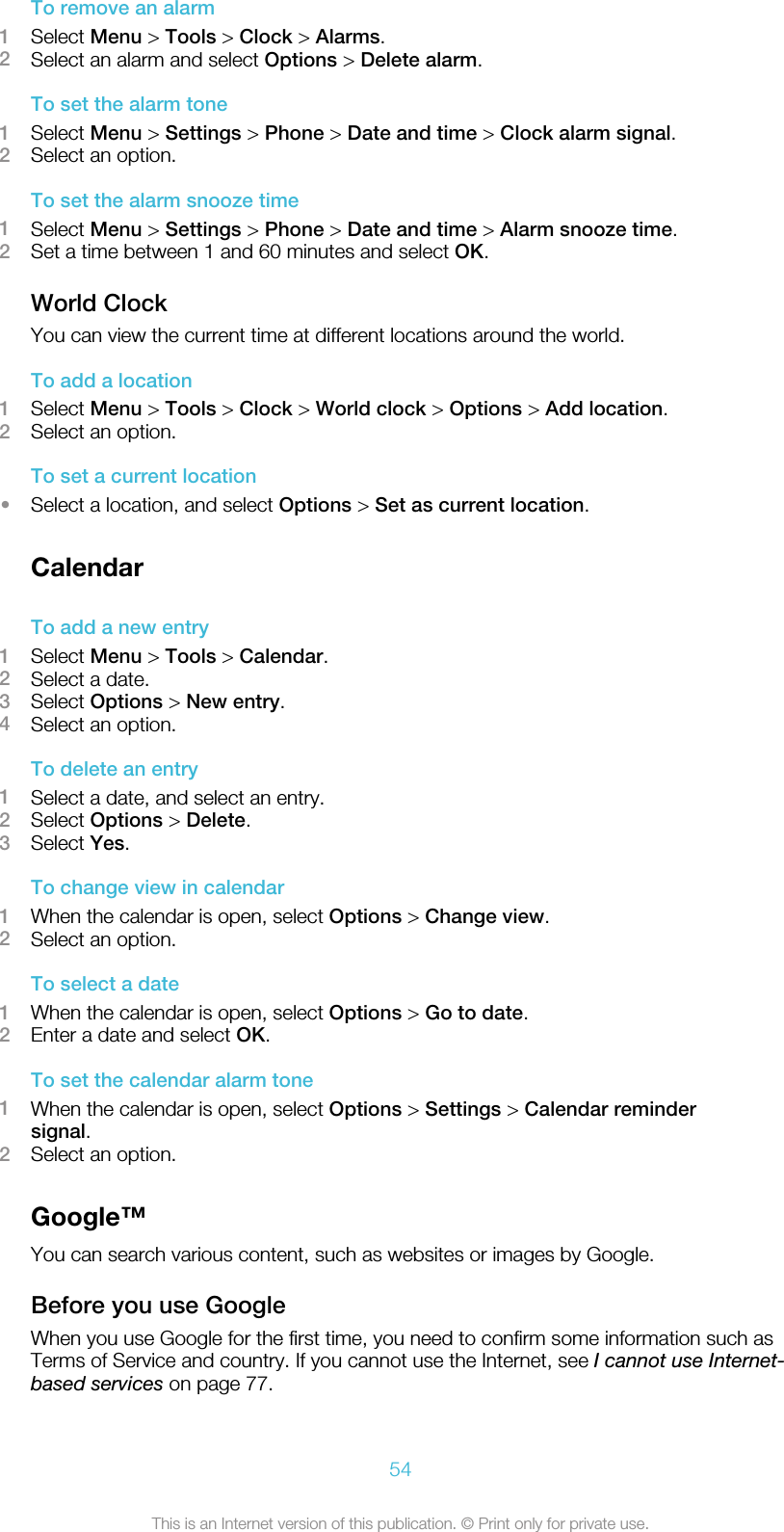 To remove an alarm1Select Menu &gt; Tools &gt; Clock &gt; Alarms.2Select an alarm and select Options &gt; Delete alarm.To set the alarm tone1Select Menu &gt; Settings &gt; Phone &gt; Date and time &gt; Clock alarm signal.2Select an option.To set the alarm snooze time1Select Menu &gt; Settings &gt; Phone &gt; Date and time &gt; Alarm snooze time.2Set a time between 1 and 60 minutes and select OK.World ClockYou can view the current time at different locations around the world.To add a location1Select Menu &gt; Tools &gt; Clock &gt; World clock &gt; Options &gt; Add location.2Select an option.To set a current location•Select a location, and select Options &gt; Set as current location.CalendarTo add a new entry1Select Menu &gt; Tools &gt; Calendar.2Select a date.3Select Options &gt; New entry.4Select an option.To delete an entry1Select a date, and select an entry.2Select Options &gt; Delete.3Select Yes.To change view in calendar1When the calendar is open, select Options &gt; Change view.2Select an option.To select a date1When the calendar is open, select Options &gt; Go to date.2Enter a date and select OK.To set the calendar alarm tone1When the calendar is open, select Options &gt; Settings &gt; Calendar remindersignal.2Select an option.Google™You can search various content, such as websites or images by Google.Before you use GoogleWhen you use Google for the first time, you need to confirm some information such asTerms of Service and country. If you cannot use the Internet, see I cannot use Internet-based services on page 77.54This is an Internet version of this publication. © Print only for private use.