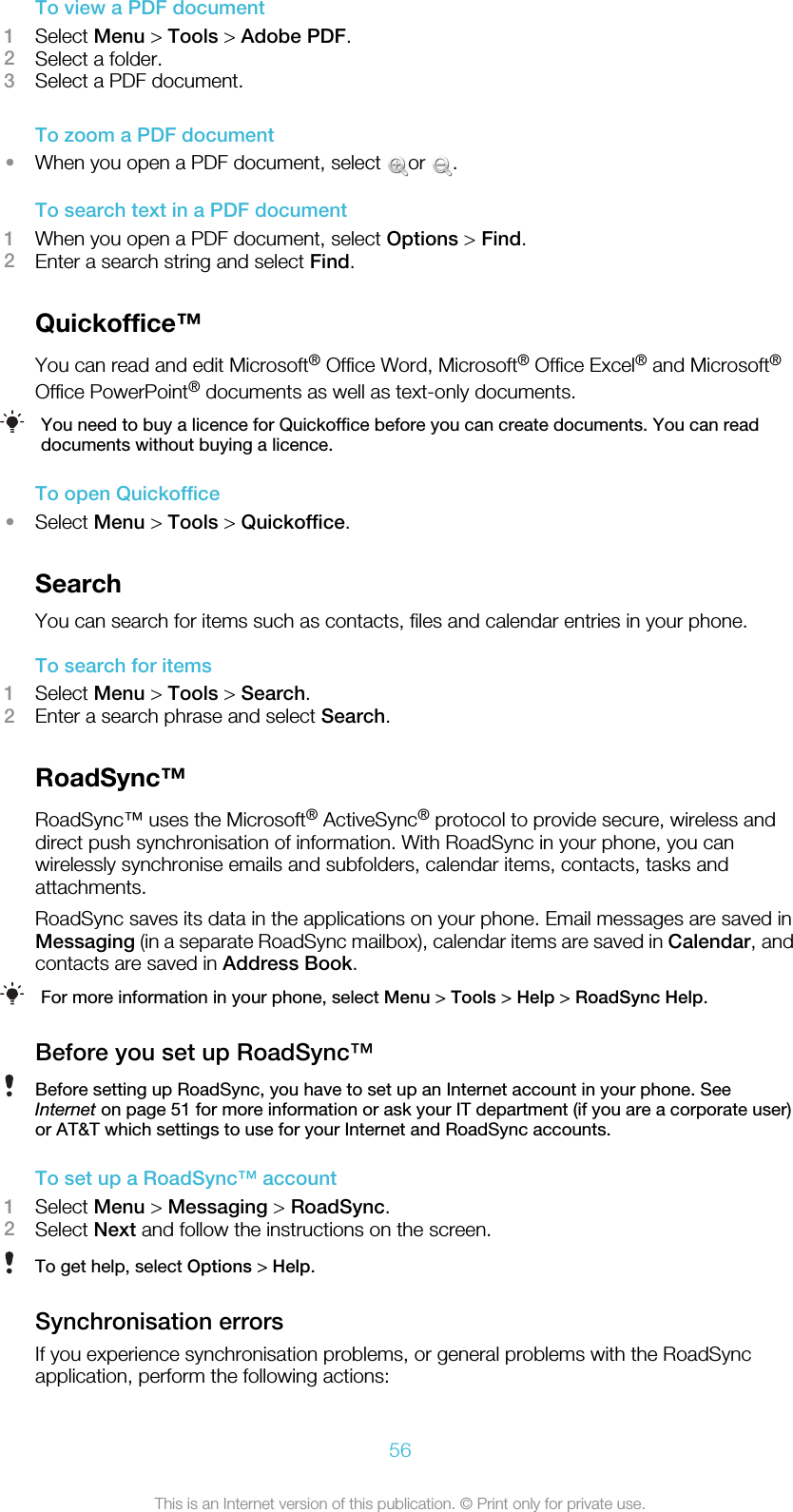 To view a PDF document1Select Menu &gt; Tools &gt; Adobe PDF.2Select a folder.3Select a PDF document.To zoom a PDF document•When you open a PDF document, select  or  .To search text in a PDF document1When you open a PDF document, select Options &gt; Find.2Enter a search string and select Find.Quickoffice™You can read and edit Microsoft® Office Word, Microsoft® Office Excel® and Microsoft®Office PowerPoint® documents as well as text-only documents.You need to buy a licence for Quickoffice before you can create documents. You can readdocuments without buying a licence.To open Quickoffice•Select Menu &gt; Tools &gt; Quickoffice.SearchYou can search for items such as contacts, files and calendar entries in your phone.To search for items1Select Menu &gt; Tools &gt; Search.2Enter a search phrase and select Search.RoadSync™RoadSync™ uses the Microsoft® ActiveSync® protocol to provide secure, wireless anddirect push synchronisation of information. With RoadSync in your phone, you canwirelessly synchronise emails and subfolders, calendar items, contacts, tasks andattachments.RoadSync saves its data in the applications on your phone. Email messages are saved inMessaging (in a separate RoadSync mailbox), calendar items are saved in Calendar, andcontacts are saved in Address Book.For more information in your phone, select Menu &gt; Tools &gt; Help &gt; RoadSync Help.Before you set up RoadSync™Before setting up RoadSync, you have to set up an Internet account in your phone. SeeInternet on page 51 for more information or ask your IT department (if you are a corporate user)or AT&amp;T which settings to use for your Internet and RoadSync accounts.To set up a RoadSync™ account1Select Menu &gt; Messaging &gt; RoadSync.2Select Next and follow the instructions on the screen.To get help, select Options &gt; Help.Synchronisation errorsIf you experience synchronisation problems, or general problems with the RoadSyncapplication, perform the following actions:56This is an Internet version of this publication. © Print only for private use.