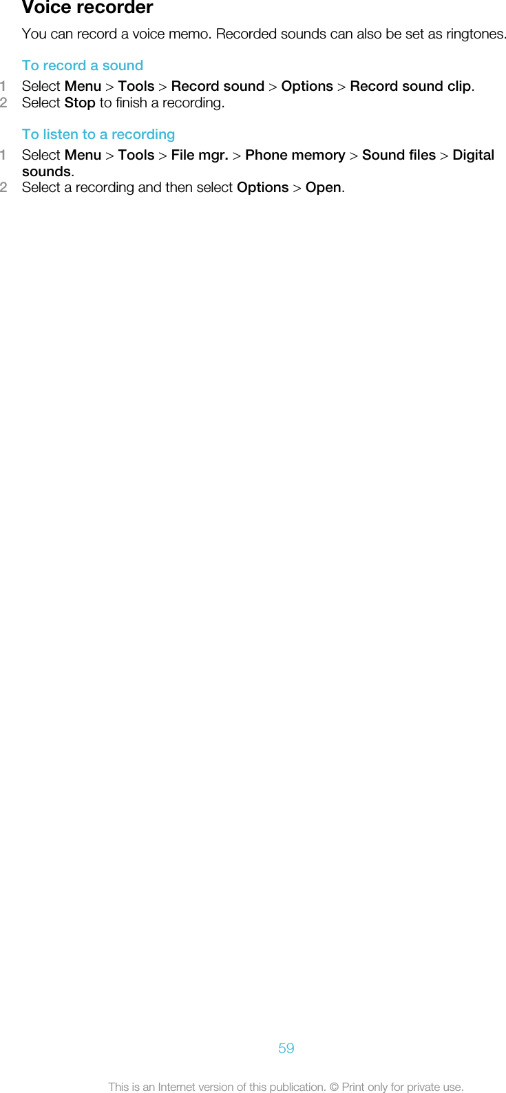Voice recorderYou can record a voice memo. Recorded sounds can also be set as ringtones.To record a sound1Select Menu &gt; Tools &gt; Record sound &gt; Options &gt; Record sound clip.2Select Stop to finish a recording.To listen to a recording1Select Menu &gt; Tools &gt; File mgr. &gt; Phone memory &gt; Sound files &gt; Digitalsounds.2Select a recording and then select Options &gt; Open.59This is an Internet version of this publication. © Print only for private use.