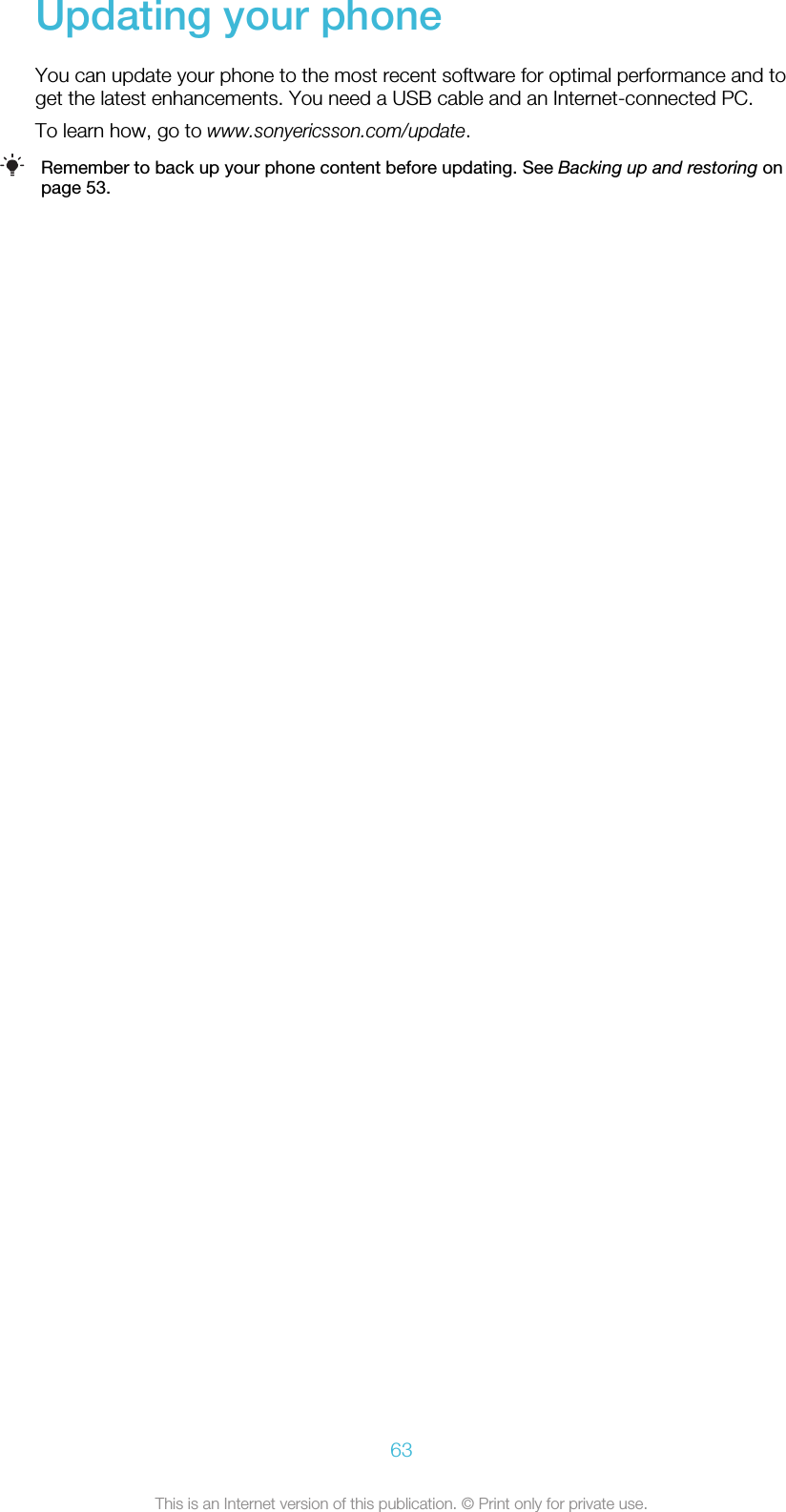 Updating your phoneYou can update your phone to the most recent software for optimal performance and toget the latest enhancements. You need a USB cable and an Internet-connected PC.To learn how, go to www.sonyericsson.com/update.Remember to back up your phone content before updating. See Backing up and restoring onpage 53.63This is an Internet version of this publication. © Print only for private use.