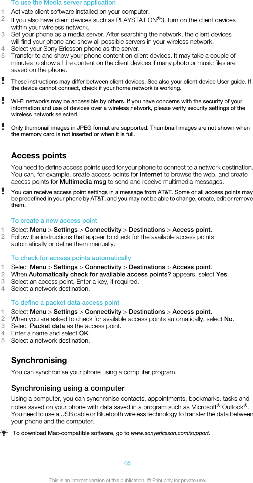 To use the Media server application1Activate client software installed on your computer.2If you also have client devices such as PLAYSTATION®3, turn on the client deviceswithin your wireless network.3Set your phone as a media server. After searching the network, the client deviceswill find your phone and show all possible servers in your wireless network.4Select your Sony Ericsson phone as the server.5Transfer to and show your phone content on client devices. It may take a couple ofminutes to show all the content on the client devices if many photo or music files aresaved on the phone.These instructions may differ between client devices. See also your client device User guide. Ifthe device cannot connect, check if your home network is working.Wi-Fi networks may be accessible by others. If you have concerns with the security of yourinformation and use of devices over a wireless network, please verify security settings of thewireless network selected.Only thumbnail images in JPEG format are supported. Thumbnail images are not shown whenthe memory card is not inserted or when it is full.Access pointsYou need to define access points used for your phone to connect to a network destination.You can, for example, create access points for Internet to browse the web, and createaccess points for Multimedia msg to send and receive multimedia messages.You can receive access point settings in a message from AT&amp;T. Some or all access points maybe predefined in your phone by AT&amp;T, and you may not be able to change, create, edit or removethem.To create a new access point1Select Menu &gt; Settings &gt; Connectivity &gt; Destinations &gt; Access point.2Follow the instructions that appear to check for the available access pointsautomatically or define them manually.To check for access points automatically1Select Menu &gt; Settings &gt; Connectivity &gt; Destinations &gt; Access point.2When Automatically check for available access points? appears, select Yes.3Select an access point. Enter a key, if required.4Select a network destination.To define a packet data access point1Select Menu &gt; Settings &gt; Connectivity &gt; Destinations &gt; Access point.2When you are asked to check for available access points automatically, select No.3Select Packet data as the access point.4Enter a name and select OK.5Select a network destination.SynchronisingYou can synchronise your phone using a computer program.Synchronising using a computerUsing a computer, you can synchronise contacts, appointments, bookmarks, tasks andnotes saved on your phone with data saved in a program such as Microsoft® Outlook®.You need to use a USB cable or Bluetooth wireless technology to transfer the data betweenyour phone and the computer.To download Mac-compatible software, go to www.sonyericsson.com/support.65This is an Internet version of this publication. © Print only for private use.