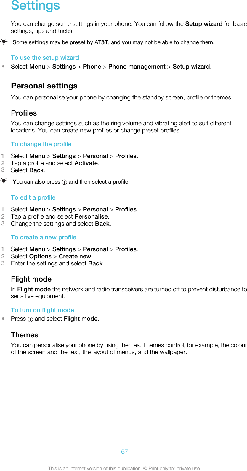 SettingsYou can change some settings in your phone. You can follow the Setup wizard for basicsettings, tips and tricks.Some settings may be preset by AT&amp;T, and you may not be able to change them.To use the setup wizard•Select Menu &gt; Settings &gt; Phone &gt; Phone management &gt; Setup wizard.Personal settingsYou can personalise your phone by changing the standby screen, profile or themes.ProfilesYou can change settings such as the ring volume and vibrating alert to suit differentlocations. You can create new profiles or change preset profiles.To change the profile1Select Menu &gt; Settings &gt; Personal &gt; Profiles.2Tap a profile and select Activate.3Select Back.You can also press   and then select a profile.To edit a profile1Select Menu &gt; Settings &gt; Personal &gt; Profiles.2Tap a profile and select Personalise.3Change the settings and select Back.To create a new profile1Select Menu &gt; Settings &gt; Personal &gt; Profiles.2Select Options &gt; Create new.3Enter the settings and select Back.Flight modeIn Flight mode the network and radio transceivers are turned off to prevent disturbance tosensitive equipment.To turn on flight mode•Press   and select Flight mode.ThemesYou can personalise your phone by using themes. Themes control, for example, the colourof the screen and the text, the layout of menus, and the wallpaper.67This is an Internet version of this publication. © Print only for private use.