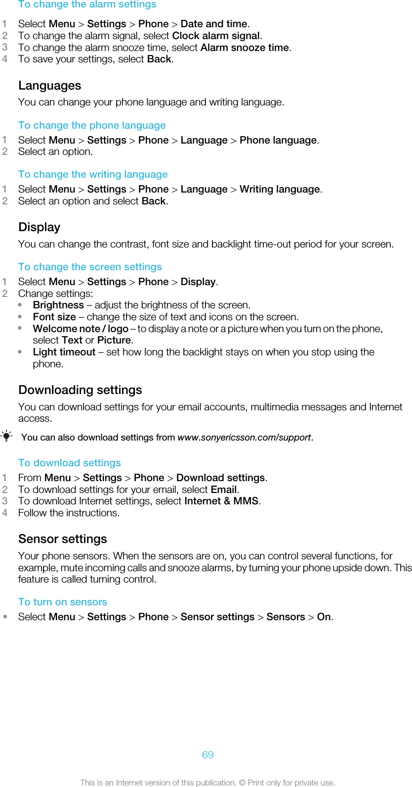 To change the alarm settings1Select Menu &gt; Settings &gt; Phone &gt; Date and time.2To change the alarm signal, select Clock alarm signal.3To change the alarm snooze time, select Alarm snooze time.4To save your settings, select Back.LanguagesYou can change your phone language and writing language.To change the phone language1Select Menu &gt; Settings &gt; Phone &gt; Language &gt; Phone language.2Select an option.To change the writing language1Select Menu &gt; Settings &gt; Phone &gt; Language &gt; Writing language.2Select an option and select Back.DisplayYou can change the contrast, font size and backlight time-out period for your screen.To change the screen settings1Select Menu &gt; Settings &gt; Phone &gt; Display.2Change settings:•Brightness – adjust the brightness of the screen.•Font size – change the size of text and icons on the screen.•Welcome note / logo – to display a note or a picture when you turn on the phone,select Text or Picture.•Light timeout – set how long the backlight stays on when you stop using thephone.Downloading settingsYou can download settings for your email accounts, multimedia messages and Internetaccess.You can also download settings from www.sonyericsson.com/support.To download settings1From Menu &gt; Settings &gt; Phone &gt; Download settings.2To download settings for your email, select Email.3To download Internet settings, select Internet &amp; MMS.4Follow the instructions.Sensor settingsYour phone sensors. When the sensors are on, you can control several functions, forexample, mute incoming calls and snooze alarms, by turning your phone upside down. Thisfeature is called turning control.To turn on sensors•Select Menu &gt; Settings &gt; Phone &gt; Sensor settings &gt; Sensors &gt; On.69This is an Internet version of this publication. © Print only for private use.