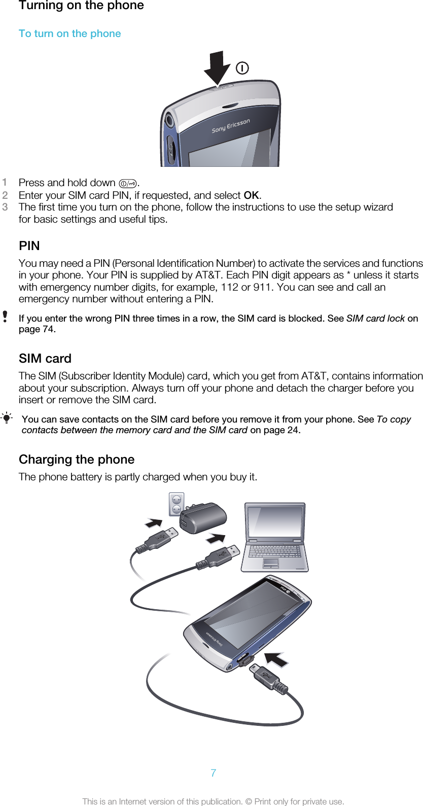 Turning on the phoneTo turn on the phone1Press and hold down  .2Enter your SIM card PIN, if requested, and select OK.3The first time you turn on the phone, follow the instructions to use the setup wizardfor basic settings and useful tips.PINYou may need a PIN (Personal Identification Number) to activate the services and functionsin your phone. Your PIN is supplied by AT&amp;T. Each PIN digit appears as * unless it startswith emergency number digits, for example, 112 or 911. You can see and call anemergency number without entering a PIN.If you enter the wrong PIN three times in a row, the SIM card is blocked. See SIM card lock onpage 74.SIM cardThe SIM (Subscriber Identity Module) card, which you get from AT&amp;T, contains informationabout your subscription. Always turn off your phone and detach the charger before youinsert or remove the SIM card.You can save contacts on the SIM card before you remove it from your phone. See To copycontacts between the memory card and the SIM card on page 24.Charging the phoneThe phone battery is partly charged when you buy it.7This is an Internet version of this publication. © Print only for private use.