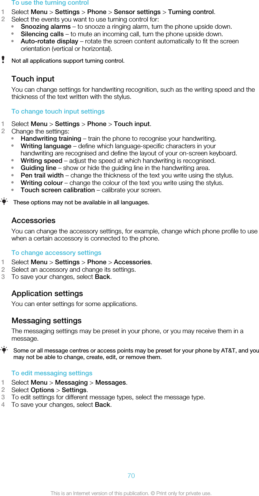 To use the turning control1Select Menu &gt; Settings &gt; Phone &gt; Sensor settings &gt; Turning control.2Select the events you want to use turning control for:•Snoozing alarms – to snooze a ringing alarm, turn the phone upside down.•Silencing calls – to mute an incoming call, turn the phone upside down.•Auto-rotate display – rotate the screen content automatically to fit the screenorientation (vertical or horizontal).Not all applications support turning control.Touch inputYou can change settings for handwriting recognition, such as the writing speed and thethickness of the text written with the stylus.To change touch input settings1Select Menu &gt; Settings &gt; Phone &gt; Touch input.2Change the settings:•Handwriting training – train the phone to recognise your handwriting.•Writing language – define which language-specific characters in yourhandwriting are recognised and define the layout of your on-screen keyboard.•Writing speed – adjust the speed at which handwriting is recognised.•Guiding line – show or hide the guiding line in the handwriting area.•Pen trail width – change the thickness of the text you write using the stylus.•Writing colour – change the colour of the text you write using the stylus.•Touch screen calibration – calibrate your screen.These options may not be available in all languages.AccessoriesYou can change the accessory settings, for example, change which phone profile to usewhen a certain accessory is connected to the phone.To change accessory settings1Select Menu &gt; Settings &gt; Phone &gt; Accessories.2Select an accessory and change its settings.3To save your changes, select Back.Application settingsYou can enter settings for some applications.Messaging settingsThe messaging settings may be preset in your phone, or you may receive them in amessage.Some or all message centres or access points may be preset for your phone by AT&amp;T, and youmay not be able to change, create, edit, or remove them.To edit messaging settings1Select Menu &gt; Messaging &gt; Messages.2Select Options &gt; Settings.3To edit settings for different message types, select the message type.4To save your changes, select Back.70This is an Internet version of this publication. © Print only for private use.
