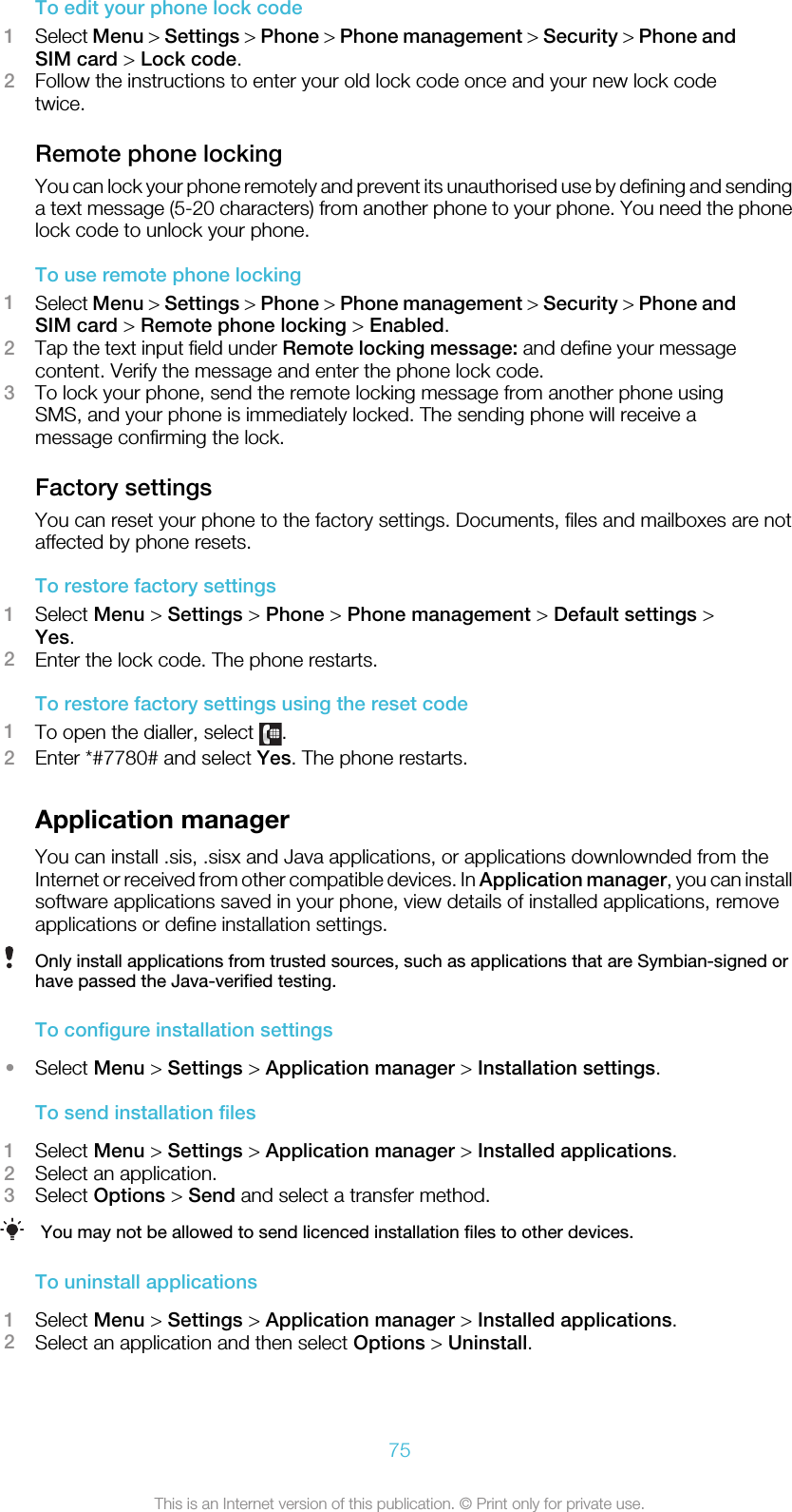 To edit your phone lock code1Select Menu &gt; Settings &gt; Phone &gt; Phone management &gt; Security &gt; Phone andSIM card &gt; Lock code.2Follow the instructions to enter your old lock code once and your new lock codetwice.Remote phone lockingYou can lock your phone remotely and prevent its unauthorised use by defining and sendinga text message (5-20 characters) from another phone to your phone. You need the phonelock code to unlock your phone.To use remote phone locking1Select Menu &gt; Settings &gt; Phone &gt; Phone management &gt; Security &gt; Phone andSIM card &gt; Remote phone locking &gt; Enabled.2Tap the text input field under Remote locking message: and define your messagecontent. Verify the message and enter the phone lock code.3To lock your phone, send the remote locking message from another phone usingSMS, and your phone is immediately locked. The sending phone will receive amessage confirming the lock.Factory settingsYou can reset your phone to the factory settings. Documents, files and mailboxes are notaffected by phone resets.To restore factory settings1Select Menu &gt; Settings &gt; Phone &gt; Phone management &gt; Default settings &gt;Yes.2Enter the lock code. The phone restarts.To restore factory settings using the reset code1To open the dialler, select  .2Enter *#7780# and select Yes. The phone restarts.Application managerYou can install .sis, .sisx and Java applications, or applications downlownded from theInternet or received from other compatible devices. In Application manager, you can installsoftware applications saved in your phone, view details of installed applications, removeapplications or define installation settings.Only install applications from trusted sources, such as applications that are Symbian-signed orhave passed the Java-verified testing.To configure installation settings•Select Menu &gt; Settings &gt; Application manager &gt; Installation settings.To send installation files1Select Menu &gt; Settings &gt; Application manager &gt; Installed applications.2Select an application.3Select Options &gt; Send and select a transfer method.You may not be allowed to send licenced installation files to other devices.To uninstall applications1Select Menu &gt; Settings &gt; Application manager &gt; Installed applications.2Select an application and then select Options &gt; Uninstall.75This is an Internet version of this publication. © Print only for private use.