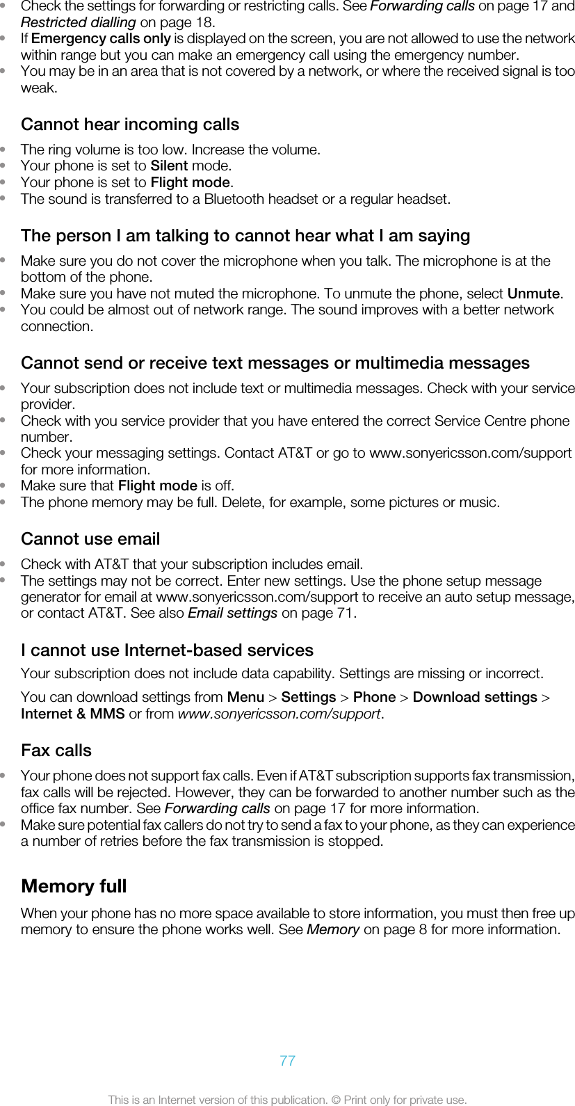 •Check the settings for forwarding or restricting calls. See Forwarding calls on page 17 andRestricted dialling on page 18.•If Emergency calls only is displayed on the screen, you are not allowed to use the networkwithin range but you can make an emergency call using the emergency number.•You may be in an area that is not covered by a network, or where the received signal is tooweak.Cannot hear incoming calls•The ring volume is too low. Increase the volume.•Your phone is set to Silent mode.•Your phone is set to Flight mode.•The sound is transferred to a Bluetooth headset or a regular headset.The person I am talking to cannot hear what I am saying•Make sure you do not cover the microphone when you talk. The microphone is at thebottom of the phone.•Make sure you have not muted the microphone. To unmute the phone, select Unmute.•You could be almost out of network range. The sound improves with a better networkconnection.Cannot send or receive text messages or multimedia messages•Your subscription does not include text or multimedia messages. Check with your serviceprovider.•Check with you service provider that you have entered the correct Service Centre phonenumber.•Check your messaging settings. Contact AT&amp;T or go to www.sonyericsson.com/supportfor more information.•Make sure that Flight mode is off.•The phone memory may be full. Delete, for example, some pictures or music.Cannot use email•Check with AT&amp;T that your subscription includes email.•The settings may not be correct. Enter new settings. Use the phone setup messagegenerator for email at www.sonyericsson.com/support to receive an auto setup message,or contact AT&amp;T. See also Email settings on page 71.I cannot use Internet-based servicesYour subscription does not include data capability. Settings are missing or incorrect.You can download settings from Menu &gt; Settings &gt; Phone &gt; Download settings &gt;Internet &amp; MMS or from www.sonyericsson.com/support.Fax calls•Your phone does not support fax calls. Even if AT&amp;T subscription supports fax transmission,fax calls will be rejected. However, they can be forwarded to another number such as theoffice fax number. See Forwarding calls on page 17 for more information.•Make sure potential fax callers do not try to send a fax to your phone, as they can experiencea number of retries before the fax transmission is stopped.Memory fullWhen your phone has no more space available to store information, you must then free upmemory to ensure the phone works well. See Memory on page 8 for more information.77This is an Internet version of this publication. © Print only for private use.