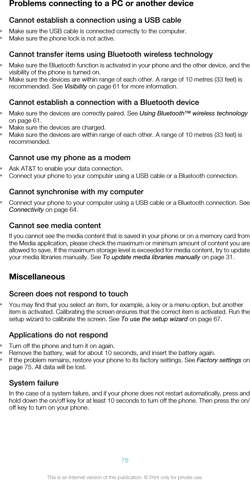 Problems connecting to a PC or another deviceCannot establish a connection using a USB cable•Make sure the USB cable is connected correctly to the computer.•Make sure the phone lock is not active.Cannot transfer items using Bluetooth wireless technology•Make sure the Bluetooth function is activated in your phone and the other device, and thevisibility of the phone is turned on.•Make sure the devices are within range of each other. A range of 10 metres (33 feet) isrecommended. See Visibility on page 61 for more information.Cannot establish a connection with a Bluetooth device•Make sure the devices are correctly paired. See Using Bluetooth™ wireless technologyon page 61.•Make sure the devices are charged.•Make sure the devices are within range of each other. A range of 10 metres (33 feet) isrecommended.Cannot use my phone as a modem•Ask AT&amp;T to enable your data connection.•Connect your phone to your computer using a USB cable or a Bluetooth connection.Cannot synchronise with my computer•Connect your phone to your computer using a USB cable or a Bluetooth connection. SeeConnectivity on page 64.Cannot see media contentIf you cannot see the media content that is saved in your phone or on a memory card fromthe Media application, please check the maximum or minimum amount of content you areallowed to save. If the maximum storage level is exceeded for media content, try to updateyour media libraries manually. See To update media libraries manually on page 31.MiscellaneousScreen does not respond to touch•You may find that you select an item, for example, a key or a menu option, but anotheritem is activated. Calibrating the screen ensures that the correct item is activated. Run thesetup wizard to calibrate the screen. See To use the setup wizard on page 67.Applications do not respond•Turn off the phone and turn it on again.•Remove the battery, wait for about 10 seconds, and insert the battery again.•If the problem remains, restore your phone to its factory settings. See Factory settings onpage 75. All data will be lost.System failureIn the case of a system failure, and if your phone does not restart automatically, press andhold down the on/off key for at least 10 seconds to turn off the phone. Then press the on/off key to turn on your phone.78This is an Internet version of this publication. © Print only for private use.