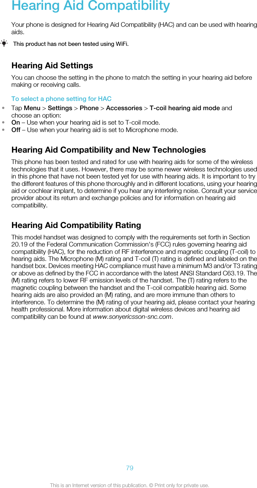 Hearing Aid CompatibilityYour phone is designed for Hearing Aid Compatibility (HAC) and can be used with hearingaids.This product has not been tested using WiFi.Hearing Aid SettingsYou can choose the setting in the phone to match the setting in your hearing aid beforemaking or receiving calls.To select a phone setting for HAC•Tap Menu &gt; Settings &gt; Phone &gt; Accessories &gt; T-coil hearing aid mode andchoose an option:•On – Use when your hearing aid is set to T-coil mode.•Off – Use when your hearing aid is set to Microphone mode.Hearing Aid Compatibility and New TechnologiesThis phone has been tested and rated for use with hearing aids for some of the wirelesstechnologies that it uses. However, there may be some newer wireless technologies usedin this phone that have not been tested yet for use with hearing aids. It is important to trythe different features of this phone thoroughly and in different locations, using your hearingaid or cochlear implant, to determine if you hear any interfering noise. Consult your serviceprovider about its return and exchange policies and for information on hearing aidcompatibility.Hearing Aid Compatibility RatingThis model handset was designed to comply with the requirements set forth in Section20.19 of the Federal Communication Commission&apos;s (FCC) rules governing hearing aidcompatibility (HAC), for the reduction of RF interference and magnetic coupling (T-coil) tohearing aids. The Microphone (M) rating and T-coil (T) rating is defined and labeled on thehandset box. Devices meeting HAC compliance must have a minimum M3 and/or T3 ratingor above as defined by the FCC in accordance with the latest ANSI Standard C63.19. The(M) rating refers to lower RF emission levels of the handset. The (T) rating refers to themagnetic coupling between the handset and the T-coil compatible hearing aid. Somehearing aids are also provided an (M) rating, and are more immune than others tointerference. To determine the (M) rating of your hearing aid, please contact your hearinghealth professional. More information about digital wireless devices and hearing aidcompatibility can be found at www.sonyericsson-snc.com.79This is an Internet version of this publication. © Print only for private use.