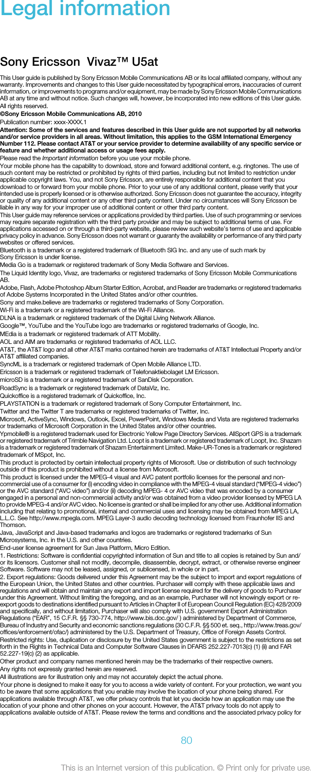 Legal informationSony Ericsson  Vivaz™ U5at This User guide is published by Sony Ericsson Mobile Communications AB or its local affiliated company, without anywarranty. Improvements and changes to this User guide necessitated by typographical errors, inaccuracies of currentinformation, or improvements to programs and/or equipment, may be made by Sony Ericsson Mobile CommunicationsAB at any time and without notice. Such changes will, however, be incorporated into new editions of this User guide.All rights reserved.©Sony Ericsson Mobile Communications AB, 2010Publication number: xxxx-XXXX.1Attention: Some of the services and features described in this User guide are not supported by all networksand/or service providers in all areas. Without limitation, this applies to the GSM International EmergencyNumber 112. Please contact AT&amp;T or your service provider to determine availability of any specific service orfeature and whether additional access or usage fees apply.Please read the Important information before you use your mobile phone.Your mobile phone has the capability to download, store and forward additional content, e.g. ringtones. The use ofsuch content may be restricted or prohibited by rights of third parties, including but not limited to restriction underapplicable copyright laws. You, and not Sony Ericsson, are entirely responsible for additional content that youdownload to or forward from your mobile phone. Prior to your use of any additional content, please verify that yourintended use is properly licensed or is otherwise authorized. Sony Ericsson does not guarantee the accuracy, integrityor quality of any additional content or any other third party content. Under no circumstances will Sony Ericsson beliable in any way for your improper use of additional content or other third party content.This User guide may reference services or applications provided by third parties. Use of such programming or servicesmay require separate registration with the third party provider and may be subject to additional terms of use. Forapplications accessed on or through a third-party website, please review such website’s terms of use and applicableprivacy policy in advance. Sony Ericsson does not warrant or guaranty the availability or performance of any third partywebsites or offered services.Bluetooth is a trademark or a registered trademark of Bluetooth SIG Inc. and any use of such mark bySony Ericsson is under license.Media Go is a trademark or registered trademark of Sony Media Software and Services.The Liquid Identity logo, Vivaz, are trademarks or registered trademarks of Sony Ericsson Mobile CommunicationsAB.Adobe, Flash, Adobe Photoshop Album Starter Edition, Acrobat, and Reader are trademarks or registered trademarksof Adobe Systems Incorporated in the United States and/or other countries.Sony and make.believe are trademarks or registered trademarks of Sony Corporation.Wi-Fi is a trademark or a registered trademark of the Wi-Fi Alliance.DLNA is a trademark or registered trademark of the Digital Living Network Alliance.Google™, YouTube and the YouTube logo are trademarks or registered trademarks of Google, Inc.MEdia is a trademark or registered trademark of ATT Mobility.AOL and AIM are trademarks or registered trademarks of AOL LLC.AT&amp;T, the AT&amp;T logo and all other AT&amp;T marks contained herein are trademarks of AT&amp;T Intellectual Property and/orAT&amp;T affiliated companies.SyncML is a trademark or registered trademark of Open Mobile Alliance LTD.Ericsson is a trademark or registered trademark of Telefonaktiebolaget LM Ericsson.microSD is a trademark or a registered trademark of SanDisk Corporation.RoadSync is a trademark or registered trademark of DataViz, Inc.Quickoffice is a registered trademark of Quickoffice, Inc.PLAYSTATION is a trademark or registered trademark of Sony Computer Entertainment, Inc.Twitter and the Twitter T are trademarks or registered trademarks of Twitter, Inc.Microsoft, ActiveSync, Windows, Outlook, Excel, PowerPoint, Windows Media and Vista are registered trademarksor trademarks of Microsoft Corporation in the United States and/or other countries.Ypmobile® is a registered trademark used for Electronic Yellow Page Directory Services. AllSport GPS is a trademarkor registered trademark of Trimble Navigation Ltd. Loopt is a trademark or registered trademark of Loopt, Inc. Shazamis a trademark or registered trademark of Shazam Entertainment Limited. Make-UR-Tones is a trademark or registeredtrademark of MSpot, Inc.This product is protected by certain intellectual property rights of Microsoft. Use or distribution of such technologyoutside of this product is prohibited without a license from Microsoft.This product is licensed under the MPEG-4 visual and AVC patent portfolio licenses for the personal and non-commercial use of a consumer for (i) encoding video in compliance with the MPEG-4 visual standard (“MPEG-4 video”)or the AVC standard (“AVC video”) and/or (ii) decoding MPEG- 4 or AVC video that was encoded by a consumerengaged in a personal and non-commercial activity and/or was obtained from a video provider licensed by MPEG LAto provide MPEG-4 and/or AVC video. No license is granted or shall be implied for any other use. Additional informationincluding that relating to promotional, internal and commercial uses and licensing may be obtained from MPEG LA,L.L.C. See http://www.mpegla.com. MPEG Layer-3 audio decoding technology licensed from Fraunhofer IIS andThomson.Java, JavaScript and Java-based trademarks and logos are trademarks or registered trademarks of SunMicrosystems, Inc. in the U.S. and other countries.End-user license agreement for Sun Java Platform, Micro Edition.1. Restrictions: Software is confidential copyrighted information of Sun and title to all copies is retained by Sun and/or its licensors. Customer shall not modify, decompile, disassemble, decrypt, extract, or otherwise reverse engineerSoftware. Software may not be leased, assigned, or sublicensed, in whole or in part.2. Export regulations: Goods delivered under this Agreement may be the subject to import and export regulations ofthe European Union, the United States and other countries. Purchaser will comply with these applicable laws andregulations and will obtain and maintain any export and import license required for the delivery of goods to Purchaserunder this Agreement. Without limiting the foregoing, and as an example, Purchaser will not knowingly export or re-export goods to destinations identified pursuant to Articles in Chapter II of European Council Regulation (EC) 428/2009and specifically, and without limitation, Purchaser will also comply with U.S. government Export AdministrationRegulations (“EAR”, 15 C.F.R. §§ 730-774, http://www.bis.doc.gov/ ) administered by Department of Commerce,Bureau of Industry and Security and economic sanctions regulations (30 C.F.R. §§ 500 et. seq., http://www.treas.gov/offices/enforcement/ofac/) administered by the U.S. Department of Treasury, Office of Foreign Assets Control.Restricted rights: Use, duplication or disclosure by the United States government is subject to the restrictions as setforth in the Rights in Technical Data and Computer Software Clauses in DFARS 252.227-7013(c) (1) (ii) and FAR52.227-19(c) (2) as applicable.Other product and company names mentioned herein may be the trademarks of their respective owners.Any rights not expressly granted herein are reserved.All illustrations are for illustration only and may not accurately depict the actual phone.Your phone is designed to make it easy for you to access a wide variety of content. For your protection, we want youto be aware that some applications that you enable may involve the location of your phone being shared. Forapplications available through AT&amp;T, we offer privacy controls that let you decide how an application may use thelocation of your phone and other phones on your account. However, the AT&amp;T privacy tools do not apply toapplications available outside of AT&amp;T. Please review the terms and conditions and the associated privacy policy for80This is an Internet version of this publication. © Print only for private use.