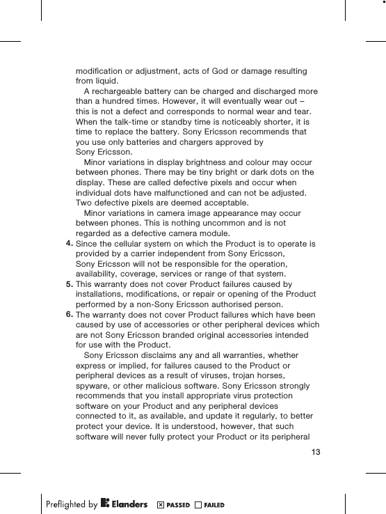 modification or adjustment, acts of God or damage resultingfrom liquid.A rechargeable battery can be charged and discharged morethan a hundred times. However, it will eventually wear out –this is not a defect and corresponds to normal wear and tear.When the talk-time or standby time is noticeably shorter, it istime to replace the battery. Sony Ericsson recommends thatyou use only batteries and chargers approved bySony Ericsson.Minor variations in display brightness and colour may occurbetween phones. There may be tiny bright or dark dots on thedisplay. These are called defective pixels and occur whenindividual dots have malfunctioned and can not be adjusted.Two defective pixels are deemed acceptable.Minor variations in camera image appearance may occurbetween phones. This is nothing uncommon and is notregarded as a defective camera module.4. Since the cellular system on which the Product is to operate isprovided by a carrier independent from Sony Ericsson,Sony Ericsson will not be responsible for the operation,availability, coverage, services or range of that system.5. This warranty does not cover Product failures caused byinstallations, modifications, or repair or opening of the Productperformed by a non-Sony Ericsson authorised person.6. The warranty does not cover Product failures which have beencaused by use of accessories or other peripheral devices whichare not Sony Ericsson branded original accessories intendedfor use with the Product.Sony Ericsson disclaims any and all warranties, whetherexpress or implied, for failures caused to the Product orperipheral devices as a result of viruses, trojan horses,spyware, or other malicious software. Sony Ericsson stronglyrecommends that you install appropriate virus protectionsoftware on your Product and any peripheral devicesconnected to it, as available, and update it regularly, to betterprotect your device. It is understood, however, that suchsoftware will never fully protect your Product or its peripheral13