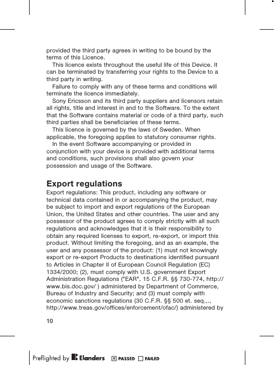 provided the third party agrees in writing to be bound by theterms of this Licence.This licence exists throughout the useful life of this Device. Itcan be terminated by transferring your rights to the Device to athird party in writing.Failure to comply with any of these terms and conditions willterminate the licence immediately.Sony Ericsson and its third party suppliers and licensors retainall rights, title and interest in and to the Software. To the extentthat the Software contains material or code of a third party, suchthird parties shall be beneficiaries of these terms.This licence is governed by the laws of Sweden. Whenapplicable, the foregoing applies to statutory consumer rights.In the event Software accompanying or provided inconjunction with your device is provided with additional termsand conditions, such provisions shall also govern yourpossession and usage of the Software.Export regulationsExport regulations: This product, including any software ortechnical data contained in or accompanying the product, maybe subject to import and export regulations of the EuropeanUnion, the United States and other countries. The user and anypossessor of the product agrees to comply strictly with all suchregulations and acknowledges that it is their responsibility toobtain any required licenses to export, re-export, or import thisproduct. Without limiting the foregoing, and as an example, theuser and any possessor of the product: (1) must not knowinglyexport or re-export Products to destinations identified pursuantto Articles in Chapter II of European Council Regulation (EC)1334/2000; (2), must comply with U.S. government ExportAdministration Regulations (&quot;EAR&quot;, 15 C.F.R. §§ 730-774, http://www.bis.doc.gov/ ) administered by Department of Commerce,Bureau of Industry and Security; and (3) must comply witheconomic sanctions regulations (30 C.F.R. §§ 500 et. seq.,.,http://www.treas.gov/offices/enforcement/ofac/) administered by10
