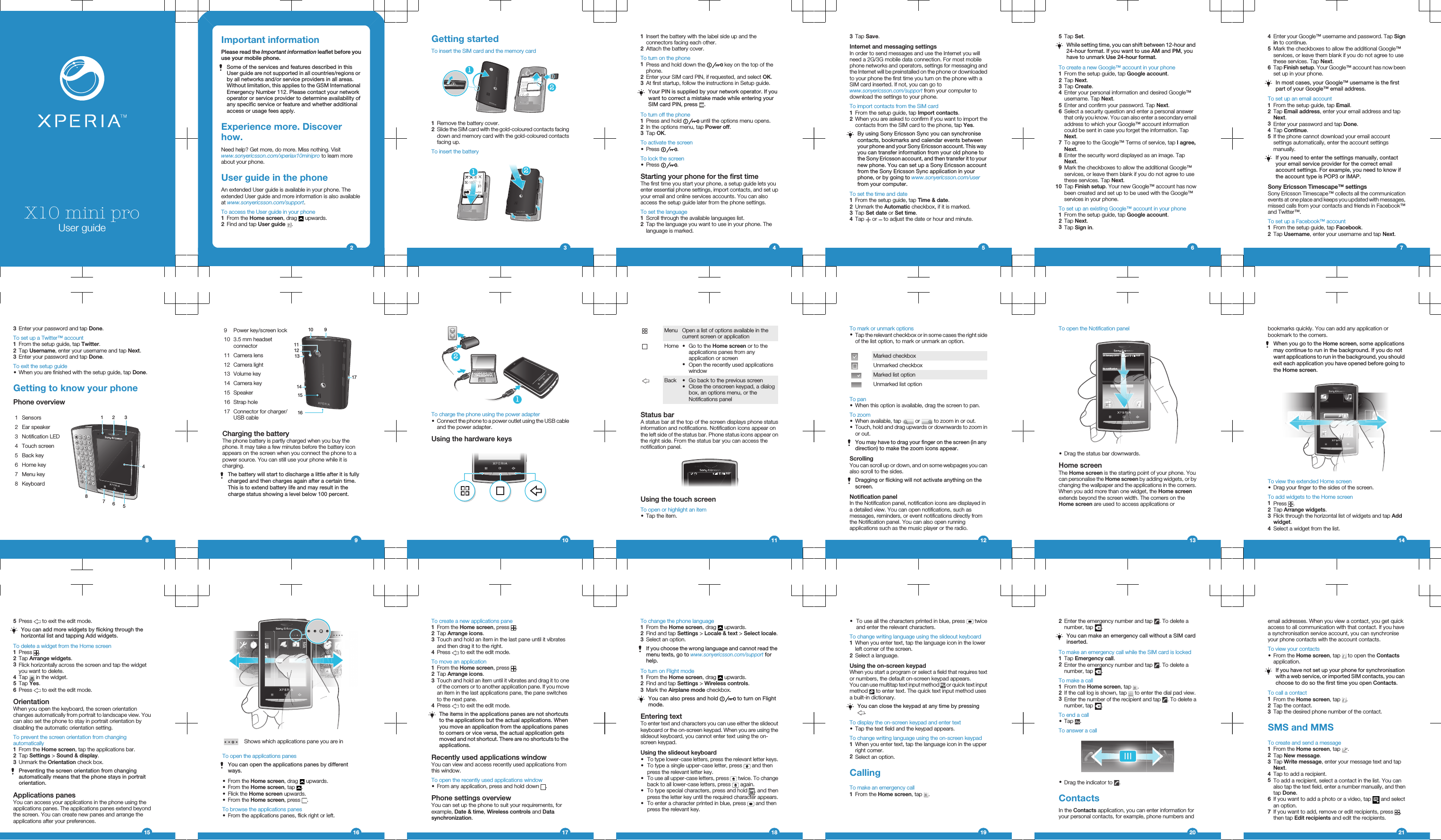 X10 mini proUser guideImportant informationPlease read the Important information leaflet before youuse your mobile phone.Some of the services and features described in thisUser guide are not supported in all countries/regions orby all networks and/or service providers in all areas.Without limitation, this applies to the GSM InternationalEmergency Number 112. Please contact your networkoperator or service provider to determine availability ofany specific service or feature and whether additionalaccess or usage fees apply.Experience more. Discoverhow.Need help? Get more, do more. Miss nothing. Visitwww.sonyericsson.com/xperiax10minipro to learn moreabout your phone.User guide in the phoneAn extended User guide is available in your phone. Theextended User guide and more information is also availableat www.sonyericsson.com/support.To access the User guide in your phone1From the Home screen, drag   upwards.2Find and tap User guide  .2Getting startedTo insert the SIM card and the memory card211Remove the battery cover.2Slide the SIM card with the gold-coloured contacts facingdown and memory card with the gold-coloured contactsfacing up.To insert the battery1231Insert the battery with the label side up and theconnectors facing each other.2Attach the battery cover.To turn on the phone1Press and hold down the   key on the top of thephone.2Enter your SIM card PIN, if requested, and select OK.3At first startup, follow the instructions in Setup guide.Your PIN is supplied by your network operator. If youwant to correct a mistake made while entering yourSIM card PIN, press  .To turn off the phone1Press and hold   until the options menu opens.2In the options menu, tap Power off.3Tap OK.To activate the screen•Press  .To lock the screen•Press  .Starting your phone for the first timeThe first time you start your phone, a setup guide lets youenter essential phone settings, import contacts, and set upyour email and online services accounts. You can alsoaccess the setup guide later from the phone settings.To set the language1Scroll through the available languages list.2Tap the language you want to use in your phone. Thelanguage is marked.43Tap Save.Internet and messaging settingsIn order to send messages and use the Internet you willneed a 2G/3G mobile data connection. For most mobilephone networks and operators, settings for messaging andthe Internet will be preinstalled on the phone or downloadedto your phone the first time you turn on the phone with aSIM card inserted. If not, you can go towww.sonyericsson.com/support from your computer todownload the settings to your phone.To import contacts from the SIM card1From the setup guide, tap Import contacts.2When you are asked to confirm if you want to import thecontacts from the SIM card to the phone, tap Yes.By using Sony Ericsson Sync you can synchronisecontacts, bookmarks and calendar events betweenyour phone and your Sony Ericsson account. This wayyou can transfer information from your old phone tothe Sony Ericsson account, and then transfer it to yournew phone. You can set up a Sony Ericsson accountfrom the Sony Ericsson Sync application in yourphone, or by going to www.sonyericsson.com/userfrom your computer.To set the time and date1From the setup guide, tap Time &amp; date.2Unmark the Automatic checkbox, if it is marked.3Tap Set date or Set time.4Tap   or   to adjust the date or hour and minute.55Tap Set.While setting time, you can shift between 12-hour and24-hour format. If you want to use AM and PM, youhave to unmark Use 24-hour format.To create a new Google™ account in your phone1From the setup guide, tap Google account.2Tap Next.3Tap Create.4Enter your personal information and desired Google™username. Tap Next.5Enter and confirm your password. Tap Next.6Select a security question and enter a personal answerthat only you know. You can also enter a secondary emailaddress to which your Google™ account informationcould be sent in case you forget the information. TapNext.7To agree to the Google™ Terms of service, tap I agree,Next.8Enter the security word displayed as an image. TapNext.9Mark the checkboxes to allow the additional Google™services, or leave them blank if you do not agree to usethese services. Tap Next.10 Tap Finish setup. Your new Google™ account has nowbeen created and set up to be used with the Google™services in your phone.To set up an existing Google™ account in your phone1From the setup guide, tap Google account.2Tap Next.3Tap Sign in.64Enter your Google™ username and password. Tap Signin to continue.5Mark the checkboxes to allow the additional Google™services, or leave them blank if you do not agree to usethese services. Tap Next.6Tap Finish setup. Your Google™ account has now beenset up in your phone.In most cases, your Google™ username is the firstpart of your Google™ email address.To set up an email account1From the setup guide, tap Email.2Tap Email address, enter your email address and tapNext.3Enter your password and tap Done.4Tap Continue.5If the phone cannot download your email accountsettings automatically, enter the account settingsmanually.If you need to enter the settings manually, contactyour email service provider for the correct emailaccount settings. For example, you need to know ifthe account type is POP3 or IMAP.Sony Ericsson Timescape™ settingsSony Ericsson Timescape™ collects all the communicationevents at one place and keeps you updated with messages,missed calls from your contacts and friends in Facebook™and Twitter™.To set up a Facebook™ account1From the setup guide, tap Facebook.2Tap Username, enter your username and tap Next.73Enter your password and tap Done.To set up a Twitter™ account1From the setup guide, tap Twitter.2Tap Username, enter your username and tap Next.3Enter your password and tap Done.To exit the setup guide•When you are finished with the setup guide, tap Done.Getting to know your phonePhone overview1 Sensors123567482 Ear speaker3 Notification LED4 Touch screen5 Back key6 Home key7 Menu key8 Keyboard89 Power key/screen lock10 91112131415171610 3.5 mm headsetconnector11 Camera lens12 Camera light13 Volume key14 Camera key15 Speaker16 Strap hole17 Connector for charger/USB cableCharging the batteryThe phone battery is partly charged when you buy thephone. It may take a few minutes before the battery iconappears on the screen when you connect the phone to apower source. You can still use your phone while it ischarging.The battery will start to discharge a little after it is fullycharged and then charges again after a certain time.This is to extend battery life and may result in thecharge status showing a level below 100 percent.912To charge the phone using the power adapter•Connect the phone to a power outlet using the USB cableand the power adapter.Using the hardware keys10Menu Open a list of options available in thecurrent screen or applicationHome •Go to the Home screen or to theapplications panes from anyapplication or screen•Open the recently used applicationswindowBack •Go back to the previous screen•Close the onscreen keypad, a dialogbox, an options menu, or theNotifications panelStatus barA status bar at the top of the screen displays phone statusinformation and notifications. Notification icons appear onthe left side of the status bar. Phone status icons appear onthe right side. From the status bar you can access thenotification panel.11:37Using the touch screenTo open or highlight an item•Tap the item.11To mark or unmark options•Tap the relevant checkbox or in some cases the right sideof the list option, to mark or unmark an option.Marked checkboxUnmarked checkboxMarked list optionUnmarked list optionTo pan•When this option is available, drag the screen to pan.To zoom•When available, tap   or   to zoom in or out.•Touch, hold and drag upwards or downwards to zoom inor out.You may have to drag your finger on the screen (in anydirection) to make the zoom icons appear.ScrollingYou can scroll up or down, and on some webpages you canalso scroll to the sides.Dragging or flicking will not activate anything on thescreen.Notification panelIn the Notification panel, notification icons are displayed ina detailed view. You can open notifications, such asmessages, reminders, or event notifications directly fromthe Notification panel. You can also open runningapplications such as the music player or the radio.12To open the Notification panelJanuary 7, 201011: 3 7No notication20 January 2010nn0Januar0ryyy772, 2777001110yJa•Drag the status bar downwards.Home screenThe Home screen is the starting point of your phone. Youcan personalise the Home screen by adding widgets, or bychanging the wallpaper and the applications in the corners.When you add more than one widget, the Home screenextends beyond the screen width. The corners on theHome screen are used to access applications or13bookmarks quickly. You can add any application orbookmark to the corners.When you go to the Home screen, some applicationsmay continue to run in the background. If you do notwant applications to run in the background, you shouldexit each application you have opened before going tothe Home screen.727010JanJ727010anuary7, 2770100y727010To view the extended Home screen•Drag your finger to the sides of the screen.To add widgets to the Home screen1Press  .2Tap Arrange widgets.3Flick through the horizontal list of widgets and tap Addwidget.4Select a widget from the list.145Press   to exit the edit mode.You can add more widgets by flicking through thehorizontal list and tapping Add widgets.To delete a widget from the Home screen1Press  .2Tap Arrange widgets.3Flick horizontally across the screen and tap the widgetyou want to delete.4Tap   in the widget.5Tap Yes.6Press   to exit the edit mode.OrientationWhen you open the keyboard, the screen orientationchanges automatically from portrait to landscape view. Youcan also set the phone to stay in portrait orientation bydisabling the automatic orientation setting.To prevent the screen orientation from changingautomatically1From the Home screen, tap the applications bar.2Tap Settings &gt; Sound &amp; display.3Unmark the Orientation check box.Preventing the screen orientation from changingautomatically means that the phone stays in portraitorientation.Applications panesYou can access your applications in the phone using theapplications panes. The applications panes extend beyondthe screen. You can create new panes and arrange theapplications after your preferences.15Shows which applications pane you are inTo open the applications panesYou can open the applications panes by differentways.•From the Home screen, drag   upwards.•From the Home screen, tap  .•Flick the Home screen upwards.•From the Home screen, press  .To browse the applications panes•From the applications panes, flick right or left.16To create a new applications pane1From the Home screen, press  .2Tap Arrange icons.3Touch and hold an item in the last pane until it vibratesand then drag it to the right.4Press   to exit the edit mode.To move an application1From the Home screen, press  .2Tap Arrange icons.3Touch and hold an item until it vibrates and drag it to oneof the corners or to another application pane. If you movean item in the last applications pane, the pane switchesto the next pane.4Press   to exit the edit mode.The items in the applications panes are not shortcutsto the applications but the actual applications. Whenyou move an application from the applications panesto corners or vice versa, the actual application getsmoved and not shortcut. There are no shortcuts to theapplications.Recently used applications windowYou can view and access recently used applications fromthis window.To open the recently used applications window•From any application, press and hold down  .Phone settings overviewYou can set up the phone to suit your requirements, forexample, Date &amp; time, Wireless controls and Datasynchronization.17To change the phone language1From the Home screen, drag   upwards.2Find and tap Settings &gt; Locale &amp; text &gt; Select locale.3Select an option.If you choose the wrong language and cannot read themenu texts, go to www.sonyericsson.com/support forhelp.To turn on Flight mode1From the Home screen, drag   upwards.2Find and tap Settings &gt; Wireless controls.3Mark the Airplane mode checkbox.You can also press and hold   to turn on Flightmode.Entering textTo enter text and characters you can use either the slideoutkeyboard or the on-screen keypad. When you are using theslideout keyboard, you cannot enter text using the on-screen keypad.Using the slideout keyboard•To type lower-case letters, press the relevant letter keys.•To type a single upper-case letter, press   and thenpress the relevant letter key.•To use all upper-case letters, press   twice. To changeback to all lower-case letters, press   again.•To type special characters, press and hold Symau, and thenpress the letter key until the required character appears.•To enter a character printed in blue, press   and thenpress the relevant key.18•To use all the characters printed in blue, press   twiceand enter the relevant characters.To change writing language using the slideout keyboard1When you enter text, tap the language icon in the lowerleft corner of the screen.2Select a language.Using the on-screen keypadWhen you start a program or select a field that requires textor numbers, the default on-screen keypad appears.You can use multitap text input method   or quick text inputmethod   to enter text. The quick text input method usesa built-in dictionary.You can close the keypad at any time by pressing.To display the on-screen keypad and enter text•Tap the text field and the keypad appears.To change writing language using the on-screen keypad1When you enter text, tap the language icon in the upperright corner.2Select an option.CallingTo make an emergency call1From the Home screen, tap  .192Enter the emergency number and tap  . To delete anumber, tap  .You can make an emergency call without a SIM cardinserted.To make an emergency call while the SIM card is locked1Tap Emergency call.2Enter the emergency number and tap  . To delete anumber, tap  .To make a call1From the Home screen, tap  .2If the call log is shown, tap   to enter the dial pad view.3Enter the number of the recipient and tap  . To delete anumber, tap  .To end a call•Tap  .To answer a call•Drag the indicator to  .ContactsIn the Contacts application, you can enter information foryour personal contacts, for example, phone numbers and20email addresses. When you view a contact, you get quickaccess to all communication with that contact. If you havea synchronisation service account, you can synchroniseyour phone contacts with the account contacts.To view your contacts•From the Home screen, tap   to open the Contactsapplication.If you have not set up your phone for synchronisationwith a web service, or imported SIM contacts, you canchoose to do so the first time you open Contacts.To call a contact1From the Home screen, tap  .2Tap the contact.3Tap the desired phone number of the contact.SMS and MMSTo create and send a message1From the Home screen, tap  .2Tap New message.3Tap Write message, enter your message text and tapNext.4Tap to add a recipient.5To add a recipient, select a contact in the list. You canalso tap the text field, enter a number manually, and thentap Done.6If you want to add a photo or a video, tap   and selectan option.7If you want to add, remove or edit recipients, press  ,then tap Edit recipients and edit the recipients.21