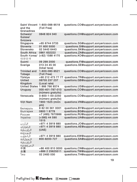Saint Vincentand theGrenadines1-800-088-9518(Toll Free)questions.CO@support.sonyericsson.comSchweiz/Suisse/Svizzera0848 824 040 questions.CH@support.sonyericsson.comSingapore +65 6744 0733 questions.SG@support.sonyericsson.comSlovenia 01 600 5000 questions.SI@support.sonyericsson.comSlovensko 02 5443 6443 questions.SK@support.sonyericsson.comSouth Africa 0861 632222 questions.ZA@support.sonyericsson.comSouth Κorea/대한민국(+82) 1588 4170 questions.KO@support.sonyericsson.comSuomi 09 299 2000 questions.FI@support.sonyericsson.comSverige 013 24 45 00(lokal taxa)questions.SE@support.sonyericsson.comTrinidad andTobago1-800-080-9521(Toll Free)questions.CO@support.sonyericsson.comTürkiye +90 212 473 77 77 questions.TR@support.sonyericsson.comUnitedKingdom08705 237 237(Local rate)questions.GB@support.sonyericsson.comUnited States 1 866 766 9374 questions.US@support.sonyericsson.comUruguay 000-401-787-013(número gratuito)questions.CO@support.sonyericsson.comVenezuela 0-800-1-00-2250(número gratuito)questions.CO@support.sonyericsson.comViệt Nam 1900 1525 (miễnphí)questions.VN@support.sonyericsson.comБеларусь 8 82 00 361 0001 questions.BY@support.sonyericsson.comБългария 0800 1 8778 questions.BG@support.sonyericsson.comРоссия +7 (495) 7870986 questions.RU@support.sonyericsson.comУкраїна (+380) 44 5901515questions.UA@support.sonyericsson.comالأردن +971 4 3919 880 questions.JO@support.sonyericsson.comالإمارات العربية المتحدة+971 4 3919 880(UAE)questions.AE@support.sonyericsson.comالكويت +971 4 3919 880 questions.KW@support.sonyericsson.comالمملكة العربية السعودية800-8200-727 questions.SA@support.sonyericsson.com中国 +86 400 810 0000 questions.CN@support.sonyericsson.com台灣 +886 2 25625511 questions.TW@support.sonyericsson.comไทย 02 2483 030 questions.TH@support.sonyericsson.com19