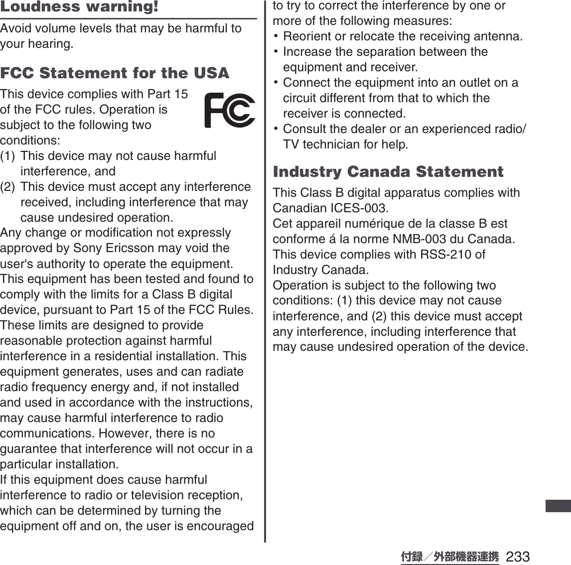 233付録／外部機器連携SO-01B 初校Loudness warning!Avoid volume levels that may be harmful to your hearing.FCC Statement for the USAThis device complies with Part 15 of the FCC rules. Operation is subject to the following two conditions:(1) This device may not cause harmful interference, and(2) This device must accept any interference received, including interference that may cause undesired operation.Any change or modification not expressly approved by Sony Ericsson may void the user&apos;s authority to operate the equipment.This equipment has been tested and found to comply with the limits for a Class B digital device, pursuant to Part 15 of the FCC Rules. These limits are designed to provide reasonable protection against harmful interference in a residential installation. This equipment generates, uses and can radiate radio frequency energy and, if not installed and used in accordance with the instructions, may cause harmful interference to radio communications. However, there is no guarantee that interference will not occur in a particular installation.If this equipment does cause harmful interference to radio or television reception, which can be determined by turning the equipment off and on, the user is encouraged to try to correct the interference by one or more of the following measures:･Reorient or relocate the receiving antenna.･Increase the separation between the equipment and receiver.･Connect the equipment into an outlet on a circuit different from that to which the receiver is connected.･Consult the dealer or an experienced radio/TV technician for help.Industry Canada StatementThis Class B digital apparatus complies with Canadian ICES-003.Cet appareil numérique de la classe B est conforme á la norme NMB-003 du Canada.This device complies with RSS-210 of Industry Canada.Operation is subject to the following two conditions: (1) this device may not cause interference, and (2) this device must accept any interference, including interference that may cause undesired operation of the device.