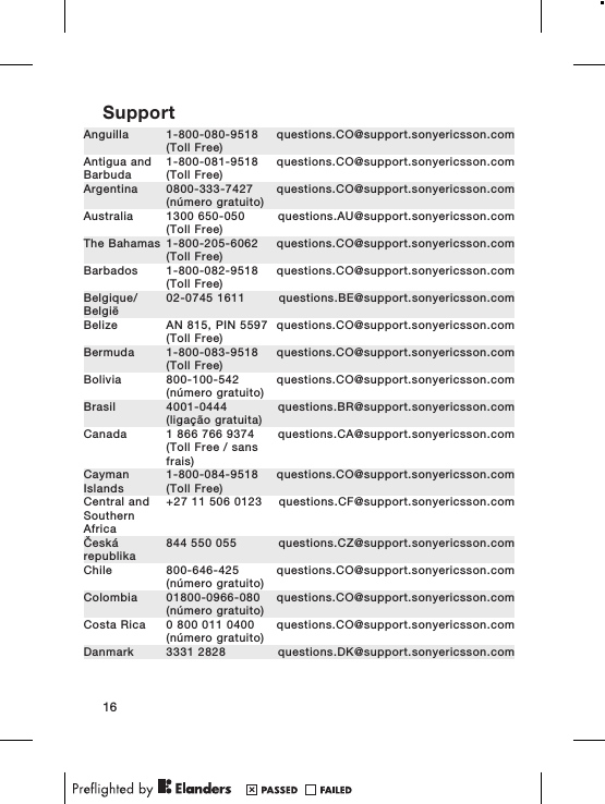 SupportAnguilla 1-800-080-9518(Toll Free)questions.CO@support.sonyericsson.comAntigua andBarbuda1-800-081-9518(Toll Free)questions.CO@support.sonyericsson.comArgentina 0800-333-7427(número gratuito)questions.CO@support.sonyericsson.comAustralia 1300 650-050(Toll Free)questions.AU@support.sonyericsson.comThe Bahamas 1-800-205-6062(Toll Free)questions.CO@support.sonyericsson.comBarbados 1-800-082-9518(Toll Free)questions.CO@support.sonyericsson.comBelgique/België02-0745 1611 questions.BE@support.sonyericsson.comBelize AN 815, PIN 5597(Toll Free)questions.CO@support.sonyericsson.comBermuda 1-800-083-9518(Toll Free)questions.CO@support.sonyericsson.comBolivia 800-100-542(número gratuito)questions.CO@support.sonyericsson.comBrasil 4001-0444(ligação gratuita)questions.BR@support.sonyericsson.comCanada 1 866 766 9374(Toll Free / sansfrais)questions.CA@support.sonyericsson.comCaymanIslands1-800-084-9518(Toll Free)questions.CO@support.sonyericsson.comCentral andSouthernAfrica+27 11 506 0123 questions.CF@support.sonyericsson.comČeskárepublika844 550 055 questions.CZ@support.sonyericsson.comChile 800-646-425(número gratuito)questions.CO@support.sonyericsson.comColombia 01800-0966-080(número gratuito)questions.CO@support.sonyericsson.comCosta Rica 0 800 011 0400(número gratuito)questions.CO@support.sonyericsson.comDanmark 3331 2828 questions.DK@support.sonyericsson.com16