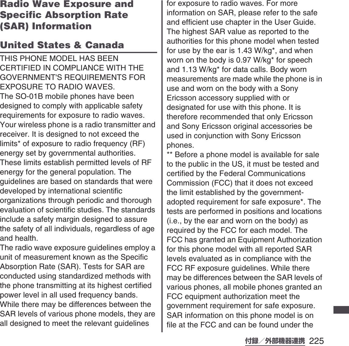 225付録／外部機器連携SO-01B 初校Radio Wave Exposure and Specific Absorption Rate (SAR) InformationUnited States &amp; CanadaTHIS PHONE MODEL HAS BEEN CERTIFIED IN COMPLIANCE WITH THE GOVERNMENT&apos;S REQUIREMENTS FOR EXPOSURE TO RADIO WAVES.The SO-01B mobile phones have been designed to comply with applicable safety requirements for exposure to radio waves. Your wireless phone is a radio transmitter and receiver. It is designed to not exceed the limits* of exposure to radio frequency (RF) energy set by governmental authorities. These limits establish permitted levels of RF energy for the general population. The guidelines are based on standards that were developed by international scientific organizations through periodic and thorough evaluation of scientific studies. The standards include a safety margin designed to assure the safety of all individuals, regardless of age and health.The radio wave exposure guidelines employ a unit of measurement known as the Specific Absorption Rate (SAR). Tests for SAR are conducted using standardized methods with the phone transmitting at its highest certified power level in all used frequency bands. While there may be differences between the SAR levels of various phone models, they are all designed to meet the relevant guidelines for exposure to radio waves. For more information on SAR, please refer to the safe and efficient use chapter in the User Guide.The highest SAR value as reported to the authorities for this phone model when tested for use by the ear is 1.43 W/kg*, and when worn on the body is 0.97 W/kg* for speech and 1.13 W/kg* for data calls. Body worn measurements are made while the phone is in use and worn on the body with a Sony Ericsson accessory supplied with or designated for use with this phone. It is therefore recommended that only Ericsson and Sony Ericsson original accessories be used in conjunction with Sony Ericsson phones.** Before a phone model is available for sale to the public in the US, it must be tested and certified by the Federal Communications Commission (FCC) that it does not exceed the limit established by the government-adopted requirement for safe exposure*. The tests are performed in positions and locations (i.e., by the ear and worn on the body) as required by the FCC for each model. The FCC has granted an Equipment Authorization for this phone model with all reported SAR levels evaluated as in compliance with the FCC RF exposure guidelines. While there may be differences between the SAR levels of various phones, all mobile phones granted an FCC equipment authorization meet the government requirement for safe exposure. SAR information on this phone model is on file at the FCC and can be found under the 