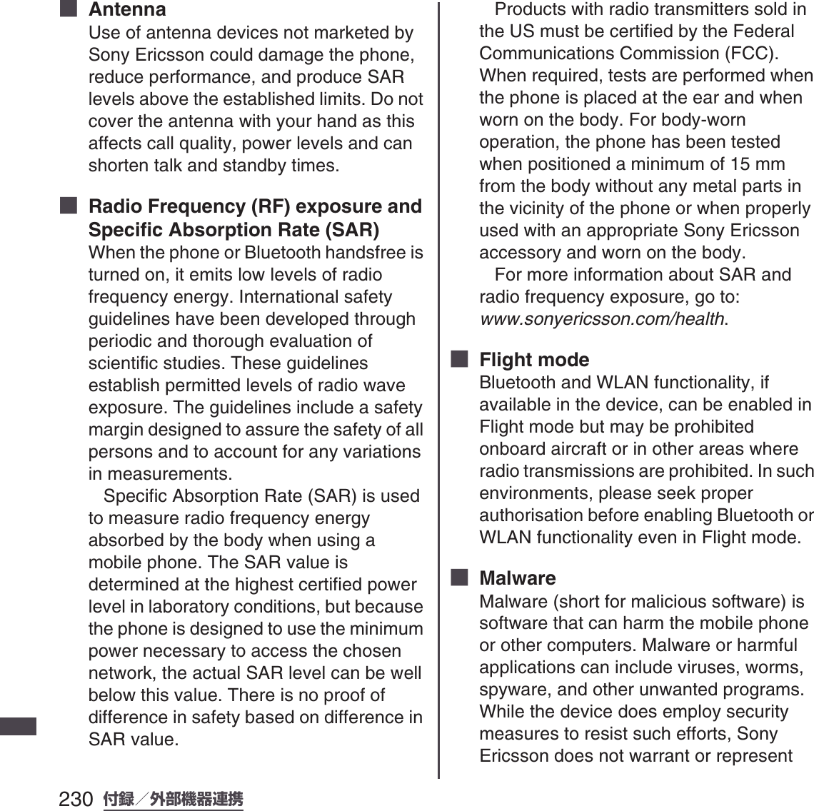 230 付録／外部機器連携SO-01B 初校■  AntennaUse of antenna devices not marketed by Sony Ericsson could damage the phone, reduce performance, and produce SAR levels above the established limits. Do not cover the antenna with your hand as this affects call quality, power levels and can shorten talk and standby times.■  Radio Frequency (RF) exposure and Specific Absorption Rate (SAR)When the phone or Bluetooth handsfree is turned on, it emits low levels of radio frequency energy. International safety guidelines have been developed through periodic and thorough evaluation of scientific studies. These guidelines establish permitted levels of radio wave exposure. The guidelines include a safety margin designed to assure the safety of all persons and to account for any variations in measurements.   Specific Absorption Rate (SAR) is used to measure radio frequency energy absorbed by the body when using a mobile phone. The SAR value is determined at the highest certified power level in laboratory conditions, but because the phone is designed to use the minimum power necessary to access the chosen network, the actual SAR level can be well below this value. There is no proof of difference in safety based on difference in SAR value.    Products with radio transmitters sold in the US must be certified by the Federal Communications Commission (FCC). When required, tests are performed when the phone is placed at the ear and when worn on the body. For body-worn operation, the phone has been tested when positioned a minimum of 15 mm from the body without any metal parts in the vicinity of the phone or when properly used with an appropriate Sony Ericsson accessory and worn on the body.    For more information about SAR and radio frequency exposure, go to: www.sonyericsson.com/health.■  Flight modeBluetooth and WLAN functionality, if available in the device, can be enabled in Flight mode but may be prohibited onboard aircraft or in other areas where radio transmissions are prohibited. In such environments, please seek proper authorisation before enabling Bluetooth or WLAN functionality even in Flight mode.■  MalwareMalware (short for malicious software) is software that can harm the mobile phone or other computers. Malware or harmful applications can include viruses, worms, spyware, and other unwanted programs. While the device does employ security measures to resist such efforts, Sony Ericsson does not warrant or represent 