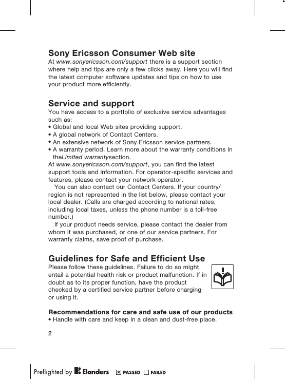 Sony Ericsson Consumer Web siteAt www.sonyericsson.com/support there is a support sectionwhere help and tips are only a few clicks away. Here you will findthe latest computer software updates and tips on how to useyour product more efficiently.Service and supportYou have access to a portfolio of exclusive service advantagessuch as:•Global and local Web sites providing support.•A global network of Contact Centers.•An extensive network of Sony Ericsson service partners.•A warranty period. Learn more about the warranty conditions intheLimited warrantysection.At www.sonyericsson.com/support, you can find the latestsupport tools and information. For operator-specific services andfeatures, please contact your network operator.You can also contact our Contact Centers. If your country/region is not represented in the list below, please contact yourlocal dealer. (Calls are charged according to national rates,including local taxes, unless the phone number is a toll-freenumber.)If your product needs service, please contact the dealer fromwhom it was purchased, or one of our service partners. Forwarranty claims, save proof of purchase.Guidelines for Safe and Efficient UsePlease follow these guidelines. Failure to do so mightentail a potential health risk or product malfunction. If indoubt as to its proper function, have the productchecked by a certified service partner before chargingor using it.Recommendations for care and safe use of our products•Handle with care and keep in a clean and dust-free place.2