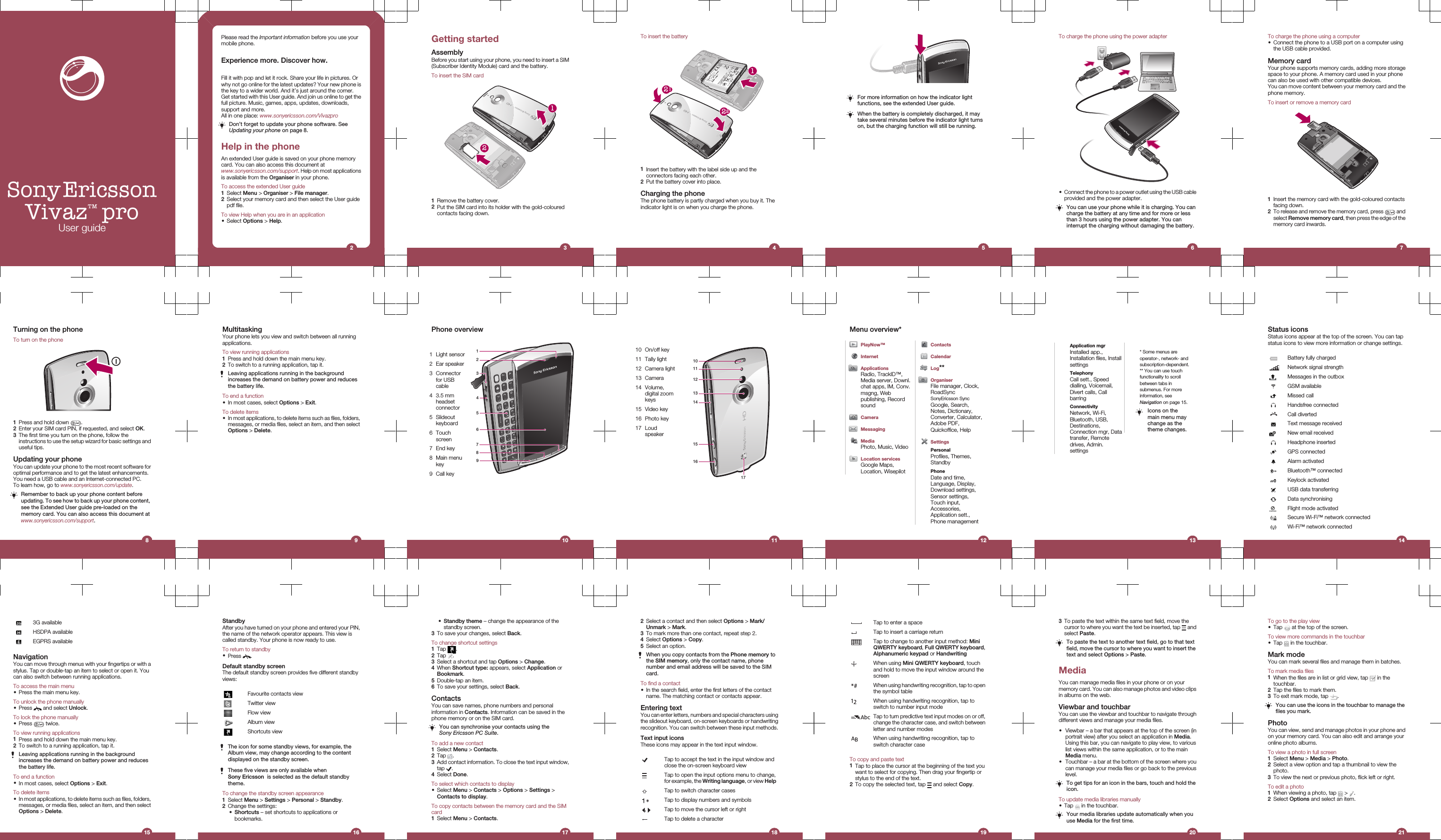 Sony EricssonVivaz™ proUser guidePlease read the Important information before you use yourmobile phone.Experience more. Discover how.Fill it with pop and let it rock. Share your life in pictures. Orwhy not go online for the latest updates? Your new phone isthe key to a wider world. And it’s just around the corner.Get started with this User guide. And join us online to get thefull picture. Music, games, apps, updates, downloads,support and more.All in one place: www.sonyericsson.com/VivazproDon’t forget to update your phone software. SeeUpdating your phone on page 8.Help in the phoneAn extended User guide is saved on your phone memorycard. You can also access this document atwww.sonyericsson.com/support. Help on most applicationsis available from the Organiser in your phone.To access the extended User guide1Select Menu &gt; Organiser &gt; File manager.2Select your memory card and then select the User guidepdf file.To view Help when you are in an application•Select Options &gt; Help.2Getting startedAssemblyBefore you start using your phone, you need to insert a SIM(Subscriber Identity Module) card and the battery.To insert the SIM card211Remove the battery cover.2Put the SIM card into its holder with the gold-colouredcontacts facing down.3To insert the battery212211Insert the battery with the label side up and theconnectors facing each other.2Put the battery cover into place.Charging the phoneThe phone battery is partly charged when you buy it. Theindicator light is on when you charge the phone.4For more information on how the indicator lightfunctions, see the extended User guide.When the battery is completely discharged, it maytake several minutes before the indicator light turnson, but the charging function will still be running.5To charge the phone using the power adapter•Connect the phone to a power outlet using the USB cableprovided and the power adapter.You can use your phone while it is charging. You cancharge the battery at any time and for more or lessthan 3 hours using the power adapter. You caninterrupt the charging without damaging the battery.6To charge the phone using a computer•Connect the phone to a USB port on a computer usingthe USB cable provided.Memory cardYour phone supports memory cards, adding more storagespace to your phone. A memory card used in your phonecan also be used with other compatible devices.You can move content between your memory card and thephone memory.To insert or remove a memory card1Insert the memory card with the gold-coloured contactsfacing down.2To release and remove the memory card, press   andselect Remove memory card, then press the edge of thememory card inwards.7Turning on the phoneTo turn on the phone1Press and hold down  .2Enter your SIM card PIN, if requested, and select OK.3The first time you turn on the phone, follow theinstructions to use the setup wizard for basic settings anduseful tips.Updating your phoneYou can update your phone to the most recent software foroptimal performance and to get the latest enhancements.You need a USB cable and an Internet-connected PC.To learn how, go to www.sonyericsson.com/update.Remember to back up your phone content beforeupdating. To see how to back up your phone content,see the Extended User guide pre-loaded on thememory card. You can also access this document atwww.sonyericsson.com/support.8MultitaskingYour phone lets you view and switch between all runningapplications.To view running applications1Press and hold down the main menu key.2To switch to a running application, tap it.Leaving applications running in the backgroundincreases the demand on battery power and reducesthe battery life.To end a function•In most cases, select Options &gt; Exit.To delete items•In most applications, to delete items such as files, folders,messages, or media files, select an item, and then selectOptions &gt; Delete.9Phone overview   4159632781 Light sensor2 Ear speaker3 Connectorfor USBcable4 3.5 mmheadsetconnector5 Slideoutkeyboard6 Touchscreen7 End key8 Main menukey9 Call key1010 On/off key101112131416151711 Tally light12 Camera light13 Camera14 Volume,digital zoomkeys15 Video key16 Photo key17 Loudspeaker11Menu overview*PlayNow™InternetApplicationsRadio, TrackID™,Media server, Downl.chat apps, IM, Conv.msgng, Webpublishing, RecordsoundCameraMessagingMediaPhoto, Music, VideoLocation servicesGoogle Maps,Location, WisepilotContactsCalendarLog**OrganiserFile manager, Clock,RoadSyncSonyEricsson SyncGoogle, Search,Notes, Dictionary,Converter, Calculator,Adobe PDF,Quickoffice, HelpSettingsPersonalProfiles, Themes,StandbyPhoneDate and time,Language, Display,Download settings,Sensor settings,Touch input,Accessories,Application sett.,Phone management12Application mgrInstalled app.,Installation files, InstallsettingsTelephonyCall sett., Speeddialling, Voicemail,Divert calls, CallbarringConnectivityNetwork, Wi-Fi,Bluetooth, USB,Destinations,Connection mgr, Datatransfer, Remotedrives, Admin.settings* Some menus areoperator-, network- andsubscription-dependent.** You can use touchfunctionality to scrollbetween tabs insubmenus. For moreinformation, seeNavigation on page 15.Icons on themain menu maychange as thetheme changes.13Status iconsStatus icons appear at the top of the screen. You can tapstatus icons to view more information or change settings.Battery fully chargedNetwork signal strengthMessages in the outboxGSM availableMissed callHandsfree connectedCall divertedText message receivedNew email receivedHeadphone insertedGPS connectedAlarm activatedBluetooth™ connectedKeylock activatedUSB data transferringData synchronisingFlight mode activatedSecure Wi-Fi™ network connectedWi-Fi™ network connected143G availableHSDPA availableEGPRS availableNavigationYou can move through menus with your fingertips or with astylus. Tap or double-tap an item to select or open it. Youcan also switch between running applications.To access the main menu•Press the main menu key.To unlock the phone manually•Press   and select Unlock.To lock the phone manually•Press   twice.To view running applications1Press and hold down the main menu key.2To switch to a running application, tap it.Leaving applications running in the backgroundincreases the demand on battery power and reducesthe battery life.To end a function•In most cases, select Options &gt; Exit.To delete items•In most applications, to delete items such as files, folders,messages, or media files, select an item, and then selectOptions &gt; Delete.15StandbyAfter you have turned on your phone and entered your PIN,the name of the network operator appears. This view iscalled standby. Your phone is now ready to use.To return to standby•Press  .Default standby screenThe default standby screen provides five different standbyviews:Favourite contacts viewTwitter viewFlow viewAlbum viewShortcuts viewThe icon for some standby views, for example, theAlbum view, may change according to the contentdisplayed on the standby screen.These five views are only available whenSony Ericsson  is selected as the default standbytheme.To change the standby screen appearance1Select Menu &gt; Settings &gt; Personal &gt; Standby.2Change the settings:•Shortcuts – set shortcuts to applications orbookmarks.16•Standby theme – change the appearance of thestandby screen.3To save your changes, select Back.To change shortcut settings1Tap  .2Tap  .3Select a shortcut and tap Options &gt; Change.4When Shortcut type: appears, select Application orBookmark.5Double-tap an item.6To save your settings, select Back.ContactsYou can save names, phone numbers and personalinformation in Contacts. Information can be saved in thephone memory or on the SIM card.You can synchronise your contacts using theSony Ericsson PC Suite.To add a new contact1Select Menu &gt; Contacts.2Tap  .3Add contact information. To close the text input window,tap  .4Select Done.To select which contacts to display•Select Menu &gt; Contacts &gt; Options &gt; Settings &gt;Contacts to display.To copy contacts between the memory card and the SIMcard1Select Menu &gt; Contacts.172Select a contact and then select Options &gt; Mark/Unmark &gt; Mark.3To mark more than one contact, repeat step 2.4Select Options &gt; Copy.5Select an option.When you copy contacts from the Phone memory tothe SIM memory, only the contact name, phonenumber and email address will be saved to the SIMcard.To find a contact•In the search field, enter the first letters of the contactname. The matching contact or contacts appear.Entering textYou can enter letters, numbers and special characters usingthe slideout keyboard, on-screen keyboards or handwritingrecognition. You can switch between these input methods.Text input iconsThese icons may appear in the text input window.Tap to accept the text in the input window andclose the on-screen keyboard viewTap to open the input options menu to change,for example, the Writing language, or view HelpTap to switch character casesTap to display numbers and symbols,  Tap to move the cursor left or rightTap to delete a character18Tap to enter a spaceTap to insert a carriage returnTap to change to another input method: MiniQWERTY keyboard, Full QWERTY keyboard,Alphanumeric keypad or HandwritingWhen using Mini QWERTY keyboard, touchand hold to move the input window around thescreenWhen using handwriting recognition, tap to openthe symbol tableWhen using handwriting recognition, tap toswitch to number input modeTap to turn predictive text input modes on or off,change the character case, and switch betweenletter and number modesWhen using handwriting recognition, tap toswitch character caseTo copy and paste text1Tap to place the cursor at the beginning of the text youwant to select for copying. Then drag your fingertip orstylus to the end of the text.2To copy the selected text, tap   and select Copy.193To paste the text within the same text field, move thecursor to where you want the text be inserted, tap   andselect Paste.To paste the text to another text field, go to that textfield, move the cursor to where you want to insert thetext and select Options &gt; Paste.MediaYou can manage media files in your phone or on yourmemory card. You can also manage photos and video clipsin albums on the web.Viewbar and touchbarYou can use the viewbar and touchbar to navigate throughdifferent views and manage your media files.•Viewbar – a bar that appears at the top of the screen (inportrait view) after you select an application in Media.Using this bar, you can navigate to play view, to variouslist views within the same application, or to the mainMedia menu.•Touchbar – a bar at the bottom of the screen where youcan manage your media files or go back to the previouslevel.To get tips for an icon in the bars, touch and hold theicon.To update media libraries manually•Tap   in the touchbar.Your media libraries update automatically when youuse Media for the first time.20To go to the play view•Tap   at the top of the screen.To view more commands in the touchbar•Tap   in the touchbar.Mark modeYou can mark several files and manage them in batches.To mark media files1When the files are in list or grid view, tap   in thetouchbar.2Tap the files to mark them.3To exit mark mode, tap  .You can use the icons in the touchbar to manage thefiles you mark.PhotoYou can view, send and manage photos in your phone andon your memory card. You can also edit and arrange youronline photo albums.To view a photo in full screen1Select Menu &gt; Media &gt; Photo.2Select a view option and tap a thumbnail to view thephoto.3To view the next or previous photo, flick left or right.To edit a photo1When viewing a photo, tap   &gt;  .2Select Options and select an item.21