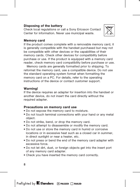Disposing of the batteryCheck local regulations or call a Sony Ericsson ContactCenter for information. Never use municipal waste.Memory cardIf the product comes complete with a removable memory card, itis generally compatible with the handset purchased but may notbe compatible with other devices or the capabilities of theirmemory cards. Check other devices for compatibility beforepurchase or use. If the product is equipped with a memory cardreader, check memory card compatibility before purchase or use.Memory cards are generally formatted prior to shipping. Toreformat the memory card, use a compatible device. Do not usethe standard operating system format when formatting thememory card on a PC. For details, refer to the operatinginstructions of the device or contact customer support.Warning!If the device requires an adapter for insertion into the handset oranother device, do not insert the card directly without therequired adapter.Precautions on memory card use•Do not expose the memory card to moisture.•Do not touch terminal connections with your hand or any metalobject.•Do not strike, bend, or drop the memory card.•Do not attempt to disassemble or modify the memory card.•Do not use or store the memory card in humid or corrosivelocations or in excessive heat such as a closed car in summer,in direct sunlight or near a heater, etc.•Do not press or bend the end of the memory card adapter withexcessive force.•Do not let dirt, dust, or foreign objects get into the insert portof any memory card adapter.•Check you have inserted the memory card correctly.8